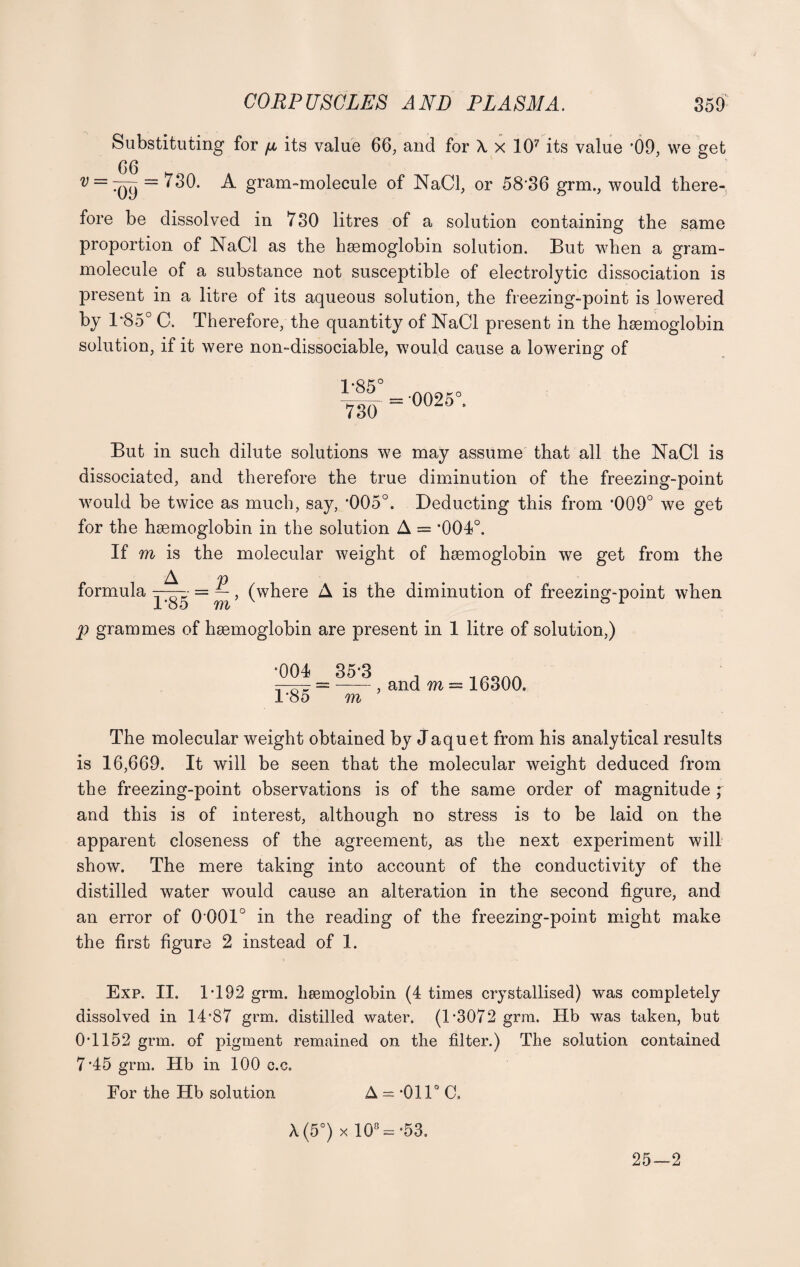 Substituting for ft its value 66, and for \ x 107 its value '09, we get 66 H v==^(jy = '^0* ^ gram-molecule of NaCl, or 58‘36 grm., would there¬ fore be dissolved in 730 litres of a solution containing the same proportion of NaCl as the haemoglobin solution. But when a gram- molecule of a substance not susceptible of electrolytic dissociation is present in a litre of its aqueous solution, the freezing-point is lowered by 1*85° C. Therefore, the quantity of NaCl present in the haemoglobin solution, if it were non-dissociable, would cause a lowering of 1-85° 730 = 0025( But in such dilute solutions we may assume that all the NaCl is dissociated, and therefore the true diminution of the freezing-point would be twice as much, say, ‘005°. Deducting this from *009° we get for the haemoglobin in the solution A = *004°. If m is the molecular weight of haemoglobin we get from the A p formula ——- = —, (where A is the diminution of freezing-point when 1'85 m ® r p grammes of haemoglobin are present in 1 litre of solution,) •004 B85 ^ ^ , and m = 16300. m The molecular weight obtained by Jaquet from his analytical results is 16,669. It will be seen that the molecular weight deduced from the freezing-point observations is of the same order of magnitude ; and this is of interest, although no stress is to be laid on the apparent closeness of the agreement, as the next experiment will show. The mere taking into account of the conductivity of the distilled water would cause an alteration in the second figure, and an error of 0 001° in the reading of the freezing-point might make the first figure 2 instead of 1. Exp. II. IT92 grm. haemoglobin (4 times crystallised) was completely dissolved in 14*87 grm. distilled water. (T3072 grm. Hb was taken, but 0*1152 grm. of pigment remained on the filter.) The solution contained 7*45 grm. Hb in 100 c.c. For the Hb solution A = *011° C. A (5°) x 108 = *53. 25—2