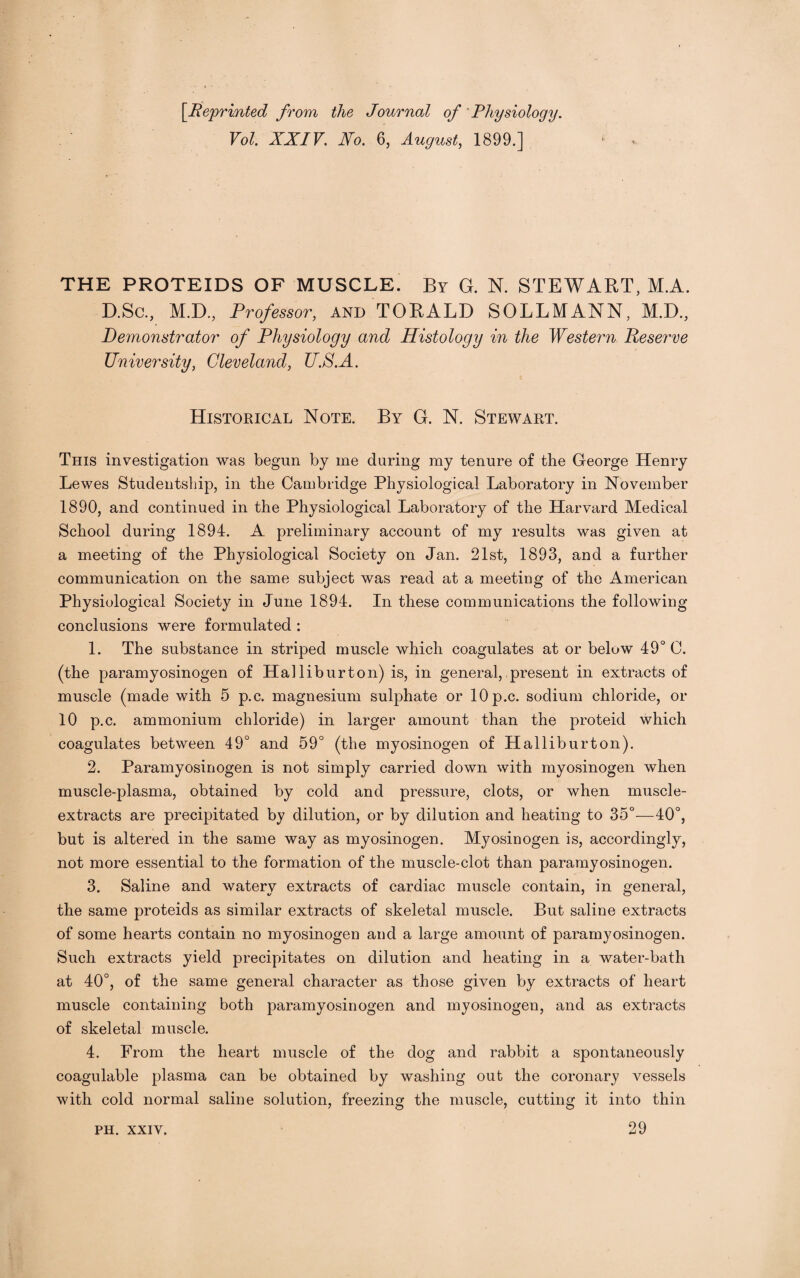 [.Reprinted from the Journal of Physiology. Vol. XXIV. No. 6, August, 1899.] THE PROTEIDS OF MUSCLE. By G. N. STEWART, M.A. D.Sc., M.D., Professor, and TORALD SOLLMANN, M.D., Demonstrator of Physiology and Histology in the Western Reserve University, Cleveland, UP.A. Historical Note. By G. N. Stewart. This investigation was begun by me during my tenure of the George Henry Lewes Studentship, in the Cambridge Physiological Laboratory in November 1890, and continued in the Physiological Laboratory of the Harvard Medical School during 1894. A preliminary account of my results was given at a meeting of the Physiological Society on Jan. 21st, 1893, and a further communication on the same subject was read at a meeting of the American Physiological Society in June 1894. In these communications the following conclusions were formulated : 1. The substance in striped muscle which coagulates at or below 49° C. (the paramyosinogen of Halliburton) is, in general, present in extracts of muscle (made with 5 p.c. magnesium sulphate or lOp.c. sodium chloride, or 10 p.c. ammonium chloride) in larger amount than the proteid which coagulates between 49° and 59° (the myosinogen of Halliburton). 2. Paramyosinogen is not simply carried down with myosinogen when muscle-plasma, obtained by cold and pressure, clots, or when muscle- extracts are precipitated by dilution, or by dilution and heating to 35°—40°, but is altered in the same way as myosinogen. Myosinogen is, accordingly, not more essential to the formation of the muscle-clot than paramyosinogen. 3. Saline and watery extracts of cardiac muscle contain, in general, the same proteids as similar extracts of skeletal muscle. But saline extracts of some hearts contain no myosinogen and a large amount of paramyosinogen. Such extracts yield precipitates on dilution and heating in a water-bath at 40°, of the same general character as those given by extracts of heart muscle containing both paramyosinogen and myosinogen, and as extracts of skeletal muscle. 4. From the heart muscle of the dog and rabbit a spontaneously coagulable plasma can be obtained by washing out the coronary vessels with cold normal saline solution, freezing the muscle, cutting it into thin 29 PH. XXIV.