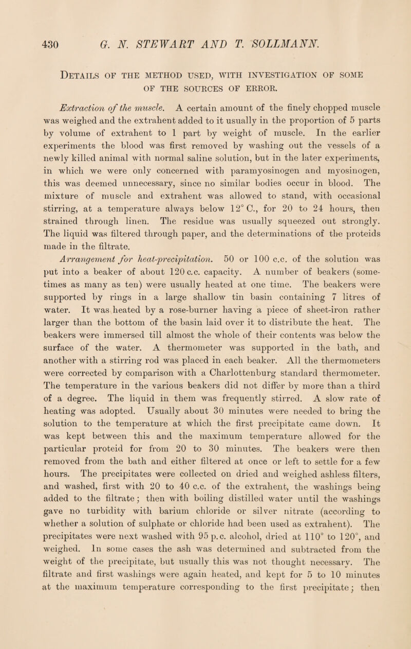 Details of the method used, with investigation of some OF THE SOURCES OF ERROR. Extraction of the muscle. A certain amount of the finely chopped muscle was weighed and the extra-hent added to it usually in the proportion of 5 parts by volume of extrahent to 1 part by weight of muscle. In the earlier experiments the blood was first removed by washing out the vessels of a newly killed animal with normal saline solution, but in the later experiments, in which we were only concerned with paramyosinogen and myosinogen, this was deemed unnecessary, since no similar bodies occur in blood. The mixture of muscle and extrahent was allowed to stand, with occasional stirring, at a temperature always below 12° C., for 20 to 24 hours, then strained through linen. The residue was usually squeezed out strongly. The liquid was filtered through paper, and the determinations of the proteids made in the filtrate. Arrangement for heat-precipitation. 50 or 100 c.c. of the solution was put into a beaker of about 120 c.c. capacity. A number of beakers (some¬ times as many as ten) were usually heated at one time. The beakers were supported by rings in a large shallow tin basin containing 7 litres of water. It was heated by a rose-burner having a piece of sheet-iron rather larger than the bottom of the basin laid over it to distribute the heat. The beakers were immersed till almost the whole of their contents was below the surface of the water. A thermometer was supported in the bath, and another with a stirring rod was placed in each beaker. All the thermometers were corrected by comparison with a Charlottenburg standard thermometer. The temperature in the various beakers did not differ by more than a third of a degree. The liquid in them was frequently stirred. A slow rate of heating was adopted. Usually about 30 minutes were needed to bring the solution to the temperature at which the first precipitate came down. It was kept between this and the maximum temperature allowed for the particular proteid for from 20 to 30 minutes. The beakers were then removed from the bath and either filtered at once or left to settle for a few hours. The precipitates were collected on dried and weighed ashless filters, and washed, first with 20 to 40 c.c. of the extrahent, the washings being added to the filtrate; then with boiling distilled water until the washings gave no turbidity with barium chloride or silver nitrate (according to whether a solution of sulphate or chloride had been used as extrahent). The precipitates were next washed with 95p.c. alcohol, dried at 110° to 120°, and weighed. In some cases the ash was determined and subtracted from the weight of the precipitate, but usually this was not thought necessary. The filtrate and first washings were again heated, and kept for 5 to 10 minutes at the maximum temperature corresponding to the first precipitate; then