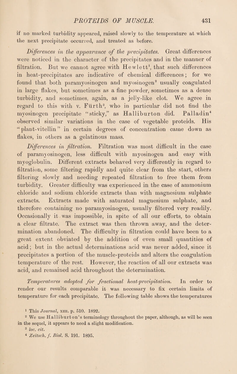 if no marked turbidity appeared, raised slowly to the temperature at which the next precipitate occurred, and treated as before. Differences in the appearance of the precipitates. Great differences were noticed in the character of the precipitates and in the manner of filtration. But we cannot agree with Hewlett1, that such differences in heat-precipitates are indicative of chemical differences; for we found that both paramyosinogen and myosinogen2 usually coagulated in large flakes, but sometimes as a fine powder, sometimes as a dense turbidity, and sometimes, again, as a jelly-like clot. We agree in regard to this with v. Flirth3, who in particular did not find the myosinogen precipitate “sticky/' as Halliburton did. Palladin4 observed similar variations in the case of vegetable proteids. His “ plant-vitellin ” in certain degrees of concentration came down as flakes, in others as a gelatinous mass. Differences in filtration. Filtration was most difficult in the case of paramyosinogen, less difficult with myosinogen and easy with myoglobulin. Different extracts behaved very differently in regard to filtration, some filtering rapidly and quite clear from the start, others filtering slowly and needing repeated filtration to free them from turbidity. Greater difficulty was experienced in the case of ammonium chloride and sodium chloride extracts than with magnesium sulphate extracts. Extracts made with saturated magnesium sulphate, and therefore containing no paramyosinogen, usually filtered very readily. Occasionally it was impossible, in spite of all our efforts, to obtain a clear filtrate. The extract was then thrown away, and the deter¬ mination abandoned. The difficulty in filtration could have been to a great extent obviated by the addition of even small quantities of acid; but in the actual determinations acid was never added, since it precipitates a portion of the muscle-proteids and alters the coagulation temperature of the rest. However, the reaction of all our extracts was acid, and remained acid throughout the determination. Temperatures adopted for fractional heat-precipitation. In order to render our results comparable it was necessary to fix certain limits of temperature for each precipitate. The following table shows the temperatures 1 This Journal, xm. p. 510. 1892. 2 We use Halliburton’s terminology throughout the paper, although, as will be seen in the sequel, it appears to need a slight modification. 3 loc. cit. 4 Zeitsch. f. Biol. S. 191. 1895.