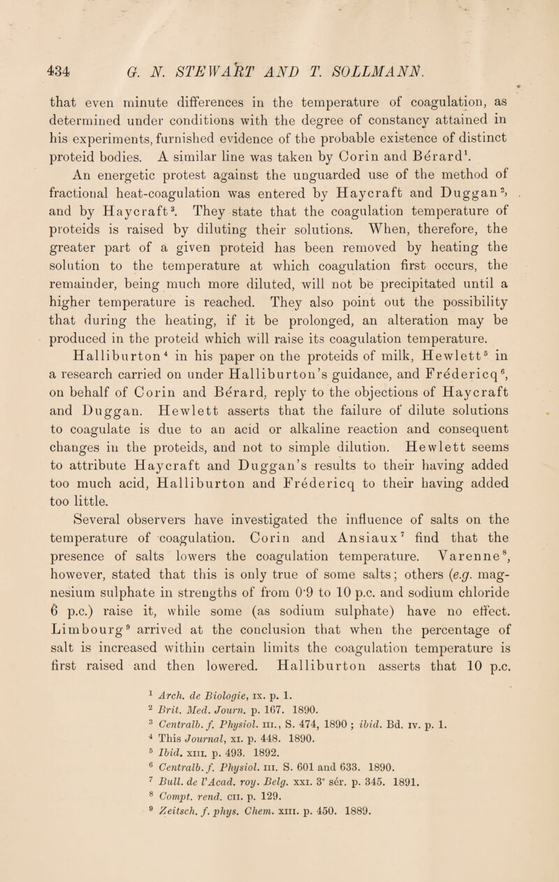 that even minute differences in the temperature of coagulation, as determined under conditions with the degree of constancy attained in his experiments, furnished evidence of the probable existence of distinct proteid bodies. A similar line was taken by Corin and Berard1 2. An energetic protest against the unguarded use of the method of fractional heat-coagulation was entered by Haycraft and Duggan b and by Haycraft3. They state that the coagulation temperature of proteids is raised by diluting their solutions. When, therefore, the greater part of a given proteid has been removed by heating the solution to the temperature at which coagulation first occurs, the remainder, being much more diluted, will not be precipitated until a higher temperature is reached. They also point out the possibility that during the heating, if it be prolonged, an alteration may be produced in the proteid which will raise its coagulation temperature. Halliburton4 in his paper on the proteids of milk, Hewlett5 in a research carried on under Halliburton’s guidance, and Fredericq6, on behalf of Corin and Berard, reply to the objections of Haycraft and Duggan. Hewlett asserts that the failure of dilute solutions to coagulate is due to an acid or alkaline reaction and consequent changes in the proteids, and not to simple dilution. Hewlett seems to attribute Haycraft and Duggan’s results to their having added too much acid, Halliburton and Fredericq to their having added too little. Several observers have investigated the influence of salts on the temperature of coagulation. Corin and Ansiaux7 find that the presence of salts lowers the coagulation temperature. Varenne8, however, stated that this is only true of some salts; others (e.g. mag¬ nesium sulphate in strengths of from 0'9 to 10 p.c. and sodium chloride 6 p.c.) raise it, while some (as sodium sulphate) have no effect. Limbourg9 arrived at the conclusion that when the percentage of salt is increased within certain limits the coagulation temperature is first raised and then lowered. Halliburton asserts that 10 p.c. 1 Arch, de Biologie, ix. p. 1. 2 Brit. Med. Journ. p. 167. 1890. 3 Centralb. f. Physiol, hi., S. 474, 1890 ; ibid. Bd. iv. p. 1. 4 This Journal, xi. p. 448. 1890. 5 Ibid. xiii. p. 493. 1892. 6 Centralb. f. Physiol, in. S. 601 and 633. 1890. 7 Bull, de VAcad. roy. Bely. xxi. 3e s4r. p. 345. 1891. 8 Compt. rend. cn. p. 129. 9 Zeitsch. f. phys. Chem. xiii. p. 450. 1889.