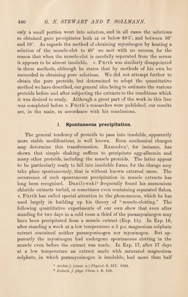 only a small portion went into solution, and in all cases the solutions so obtained gave precipitates both at or below 49'5°, and between 56° and 59°. As regards the method of obtaining myosinogen by heating a solution of the muscle-clot to 49° we met with no success, for the reason that when the muscle-clot is carefully separated from the serum it appears to be almost insoluble, v. Fiirth was similarly disappointed in these methods, although he states that by methods of his own he succeeded in obtaining pure solutions. We did not attempt further to obtain the pure proteids, but determined to adopt the quantitative method we have described, our general idea being to estimate the various proteids before and after subjecting the extracts to the conditions which it was desired to study. Although a great part of the work in this line was completed before v. Fiirth’s researches were published, our results are, in the main, in accordance with his conclusions. 1. Spontaneous precipitation. The general tendency of proteids to pass into insoluble, apparently more stable modifications, is well known. Even mechanical changes may determine this transformation. Rams den1, for instance, has shown that simple shaking suffices to precipitate egg-albumin and many other proteids, including the muscle proteids. The latter appear to be particularly ready to fall into insoluble forms, for the change may take place spontaneously, that is without known external cause. The occurrence of such spontaneous precipitation in muscle extracts has long been recognised. Danilewski2 frequently found his ammonium chloride extracts turbid, or sometimes even containing separated flakes, v. Fiirth has called special attention to the phenomenon, which he has used largely in building up his theory of “ muscle-clotting.” The following quantitative experiments of our own show that even after standing for two days in a cold room a third of the paramyosinogen may have been precipitated from a muscle extract (Exp. 15). In Exp. 16, after standing a week at a low temperature a 5 p.c. magnesium sulphate extract contained neither paramyosinogen nor myosinogen. But ap¬ parently the myosinogen had undergone spontaneous clotting in the muscle even before the extract was made. In Exp. 17, after 17 days at a low temperature an extract made with saturated magnesium sulphate, in which paramyosinogen is insoluble, had more than half 1 Archiv /. (Anat. u.) Physiol. S. 517. 1894. 2 Zeitsch. f. phys. Chem. i, S. 158.