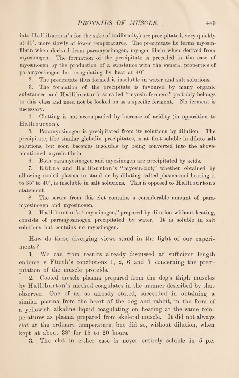 into Halliburton’s for the sake of uniformity) are precipitated, very quickly at 40°, more slowly at lower temperatures. The precipitate he terms myosin- fibrin when derived from paramyosinogen, myogen-fibrin when derived from myosinogen. The formation of the precipitate is preceded in the case of myosinogen by the production of a substance with the general properties of paramyosinogen but coagulating by heat at 40°. 2. The precipitate thus formed is insoluble in water and salt solutions. 3. The formation of the precipitate is favoured by many organic substances, and Halliburton’s so-called “myosin-ferment” probably belongs to this class and need not be looked on as a specific ferment. No ferment is necessary. 4. Clotting is not accompanied by increase of acidity (in opposition to Halliburton). 5. Paramyosinogen is precipitated from its solutions by dilution. The precipitate, like similar globulin precipitates, is at first soluble in dilute salt solutions, but soon becomes insoluble by being converted into the above- mentioned myosin-fibrin. 6. Both paramyosinogen and myosinogen are precipitated by acids. 7. Kiihne and Halliburton’s “myosin-clot,” whether obtained by allowing cooled plasma to stand or by diluting salted plasma and heating it to 35° to 40°, is insoluble in salt solutions. This is opposed to Halliburton’s statement. 8. The serum from this clot contains a considerable amount of para¬ myosinogen and myosinogen. 9. Halliburton’s “ myosinogen,” prepared by dilution without heating, consists of paramyosinogen precipitated by water. It is soluble in salt solutions but contains no myosinogen. Howt do these diverging views stand in the light of our experi¬ ments ? 1. We can from results already discussed at sufficient length endorse v. Ftirth’s conclusions 1, 2, 6 and 7 concerning the preci¬ pitation of the muscle proteids. 2. Cooled muscle plasma prepared from the dog’s thigh muscles by Halliburton’s method coagulates in the manner described by that observer. One of us, as already stated, succeeded in obtaining a similar plasma from the heart of the dog and rabbit, in the form of a yellowish, alkaline liquid coagulating on heating at the same tem¬ peratures as plasma prepared from skeletal muscle. It did not always clot at the ordinary temperature, but did so, without dilution, when kept at about 38° for 15 to 20 hours. 3. The clot in either case is never entirely soluble in 5 p.c.