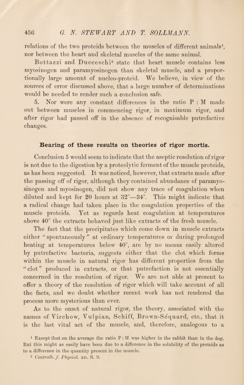 relations of the two proteids between the muscles of different animals1, nor between the heart and skeletal muscles of the same animal. Bottazzi and Ducceschi2 state that heart muscle contains less myosinogen and paramyosinogen than skeletal muscle, and a propor¬ tionally large amount of nucleo-proteid. We believe, in view of the sources of error discussed above, that a large number of determinations would be needed to render such a conclusion safe. 5. Nor were any constant differences in the ratio P : M made out between muscles in commencing rigor, in maximum rigor, and after rigor had passed off in the absence of recognisable putrefactive changes. Bearing of these results on theories of rigor mortis. Conclusion 5 would seem to indicate that the aseptic resolution of rigor is not due to the digestion by a proteolytic ferment of the muscle proteids, as has been suggested. It was noticed, however, that extracts made after the passing off of rigor, although they contained abundance of paramyo¬ sinogen and myosinogen, did not show any trace of coagulation when diluted and kept for 20 hours at 32°—34°. This might indicate that a radical change had taken place in the coagulation properties of the muscle proteids. Yet as regards heat coagulation at temperatures above 40° the extracts behaved just like extracts of the fresh muscle. The fact that the precipitates which come down in muscle extracts either “ spontaneously ” at ordinary temperatures or during prolonged heating at temperatures below 40°, are by no means easily altered by putrefactive bacteria, suggests either that the clot which forms within the muscle in natural rigor has different properties from the “ clot ” produced in extracts, or that putrefaction is not essentially concerned in the resolution of rigor. We are not able at present to offer a theory of the resolution of rigor which will take account of all the facts, and we doubt whether recent work has not rendered the process more mysterious than ever. As to the onset of natural rigor, the theory, associated with the names of Virchow, Vulpian, Schiff, Bro wn-Sequard, etc., that it is the last vital act of the muscle, and, therefore, analogous to a 1 Except that on the average the ratio P: M was higher in the rabbit than in the dog. But this might as easily have been due to a difference in the solubility of the proteids as to a difference in the quantity present in the muscle. 2 Centralb. f. Physiol, xii. S. 9.
