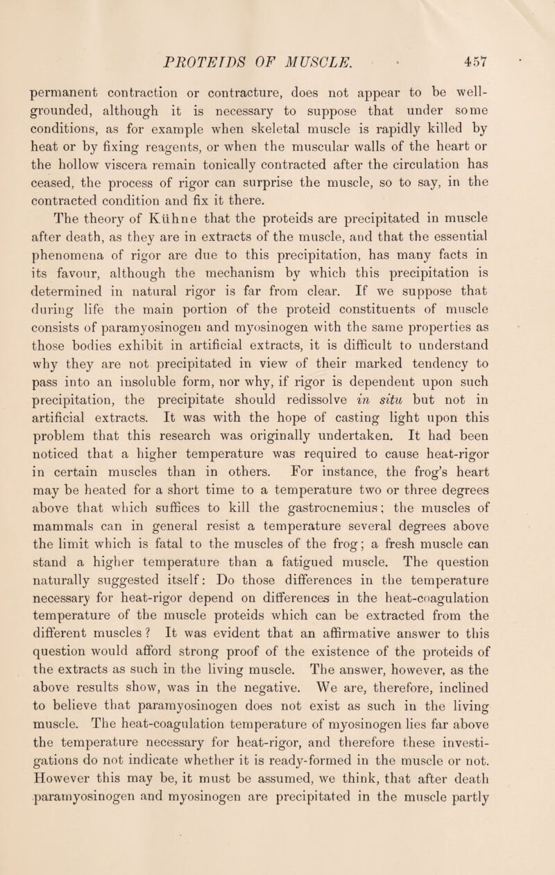 permanent contraction or contracture, does not appear to be well- grounded, although it is necessary to suppose that under some conditions, as for example when skeletal muscle is rapidly killed by heat or by fixing reagents, or when the muscular walls of the heart or the hollow viscera remain tonically contracted after the circulation has ceased, the process of rigor can surprise the muscle, so to say, in the contracted condition and fix it there. The theory of Ktihne that the proteids are precipitated in muscle after death, as they are in extracts of the muscle, and that the essential phenomena of rigor are due to this precipitation, has many facts in its favour, although the mechanism by which this precipitation is determined in natural rigor is far from clear. If we suppose that during life the main portion of the proteid constituents of muscle consists of paramyosinogen and myosinogen with the same properties as those bodies exhibit in artificial extracts, it is difficult to understand why they are not precipitated in view of their marked tendency to pass into an insoluble form, nor why, if rigor is dependent upon such precipitation, the precipitate should redissolve in situ but not in artificial extracts. It was with the hope of casting light upon this problem that this research was originally undertaken. It had been noticed that a higher temperature was required to cause heat-rigor in certain muscles than in others. For instance, the frog’s heart may be heated for a short time to a temperature two or three degrees above that wdiich suffices to kill the gastrocnemius; the muscles of mammals can in general resist a temperature several degrees above the limit which is fatal to the muscles of the frog; a fresh muscle can stand a higher temperature than a fatigued muscle. The question naturally suggested itself: Do those differences in the temperature necessary for heat-rigor depend on differences in the heat-coagulation temperature of the muscle proteids which can be extracted from the different muscles ? It was evident that an affirmative answer to this question would afford strong proof of the existence of the proteids of the extracts as such in the living muscle. The answer, however, as the above results show, was in the negative. We are, therefore, inclined to believe that paramyosinogen does not exist as such in the living muscle. The heat-coagulation temperature of myosinogen lies far above the temperature necessary for heat-rigor, and therefore these investi¬ gations do not indicate whether it is ready-formed in the muscle or not. However this may be, it must be assumed, we think, that after death paramyosinogen and myosinogen are precipitated in the muscle partly