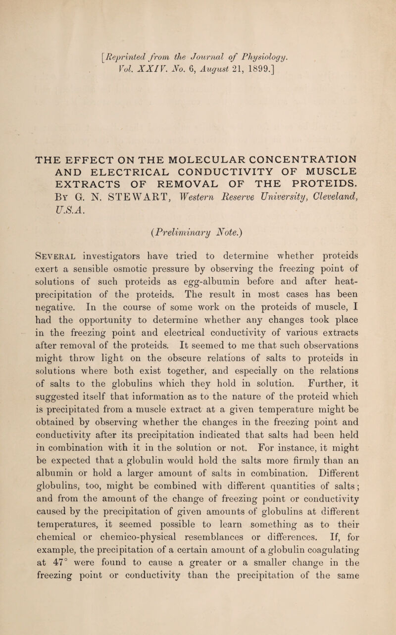 [.Reprinted from the Journal of Physiology. Vol. XXIV. No. 6, August 21, 1899.] THE EFFECT ON THE MOLECULAR CONCENTRATION AND ELECTRICAL CONDUCTIVITY OF MUSCLE EXTRACTS OF REMOVAL OF THE PROTEIDS. By G. N. STEWART, Western Reserve University, Cleveland, U.S.A. (.Preliminary Note.) Several investigators have tried to determine whether proteids exert a sensible osmotic pressure by observing the freezing point of solutions of such proteids as egg-albumin before and after heat- precipitation of the proteids. The result in most cases has been negative. In the course of some work on the proteids of muscle, I had the opportunity to determine whether any changes took place in the freezing point and electrical conductivity of various extracts after removal of the proteids. It seemed to me that such observations might throw light on the obscure relations of salts to proteids in solutions where both exist together, and especially on the relations of salts to the globulins which they hold in solution. Further, it suggested itself that information as to the nature of the proteid which is precipitated from a muscle extract at a given temperature might be obtained by observing whether the changes in the freezing point and conductivity after its precipitation indicated that salts had been held in combination with it in the solution or not. For instance, it might be expected that a globulin would hold the salts more firmly than an albumin or hold a larger amount of salts in combination. Different globulins, too, might be combined with different quantities of salts; and from the amount of the change of freezing point or conductivity caused by the precipitation of given amounts of globulins at different temperatures, it seemed possible to learn something as to their chemical or chemico-physical resemblances or differences. If, for example, the precipitation of a certain amount of a globulin coagulating at 47° were found to cause a greater or a smaller change in the freezing point or conductivity than the precipitation of the same