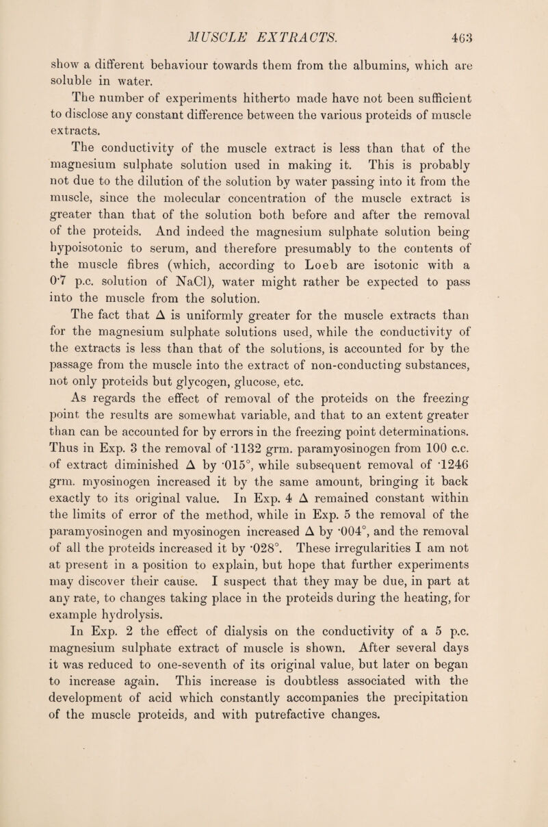 show a different behaviour towards them from the albumins, which are soluble in water. The number of experiments hitherto made have not been sufficient to disclose any constant difference between the various proteids of muscle extracts. The conductivity of the muscle extract is less than that of the magnesium sulphate solution used in making it. This is probably not due to the dilution of the solution by water passing into it from the muscle, since the molecular concentration of the muscle extract is greater than that of the solution both before and after the removal of the proteids. And indeed the magnesium sulphate solution being hypoisotonic to serum, and therefore presumably to the contents of the muscle fibres (which, according to Loeb are isotonic with a 0*7 p.c. solution of NaCl), water might rather be expected to pass into the muscle from the solution. The fact that A is uniformly greater for the muscle extracts than for the magnesium sulphate solutions used, while the conductivity of the extracts is less than that of the solutions, is accounted for by the passage from the muscle into the extract of non-conducting substances, not only proteids but glycogen, glucose, etc. As regards the effect of removal of the proteids on the freezing point the results are somewhat variable, and that to an extent greater than can be accounted for by errors in the freezing point determinations. Thus in Exp. 3 the removal of T132 grm. paramyosinogen from 100 c.c. of extract diminished A by '015°, while subsequent removal of T246 grm. myosinogen increased it by the same amount, bringing it back exactly to its original value. In Exp. 4 A remained constant within the limits of error of the method, while in Exp. 5 the removal of the paramyosinogen and myosinogen increased A by '004°, and the removal of all the proteids increased it by ’028°. These irregularities I am not at present in a position to explain, but hope that further experiments may discover their cause. I suspect that they may be due, in part at any rate, to changes taking place in the proteids during the heating, for example hydrolysis. In Exp. 2 the effect of dialysis on the conductivity of a 5 p.c. magnesium sulphate extract of muscle is shown. After several days it was reduced to one-seventh of its original value, but later on began to increase again. This increase is doubtless associated with the development of acid which constantly accompanies the precipitation of the muscle proteids, and with putrefactive changes.