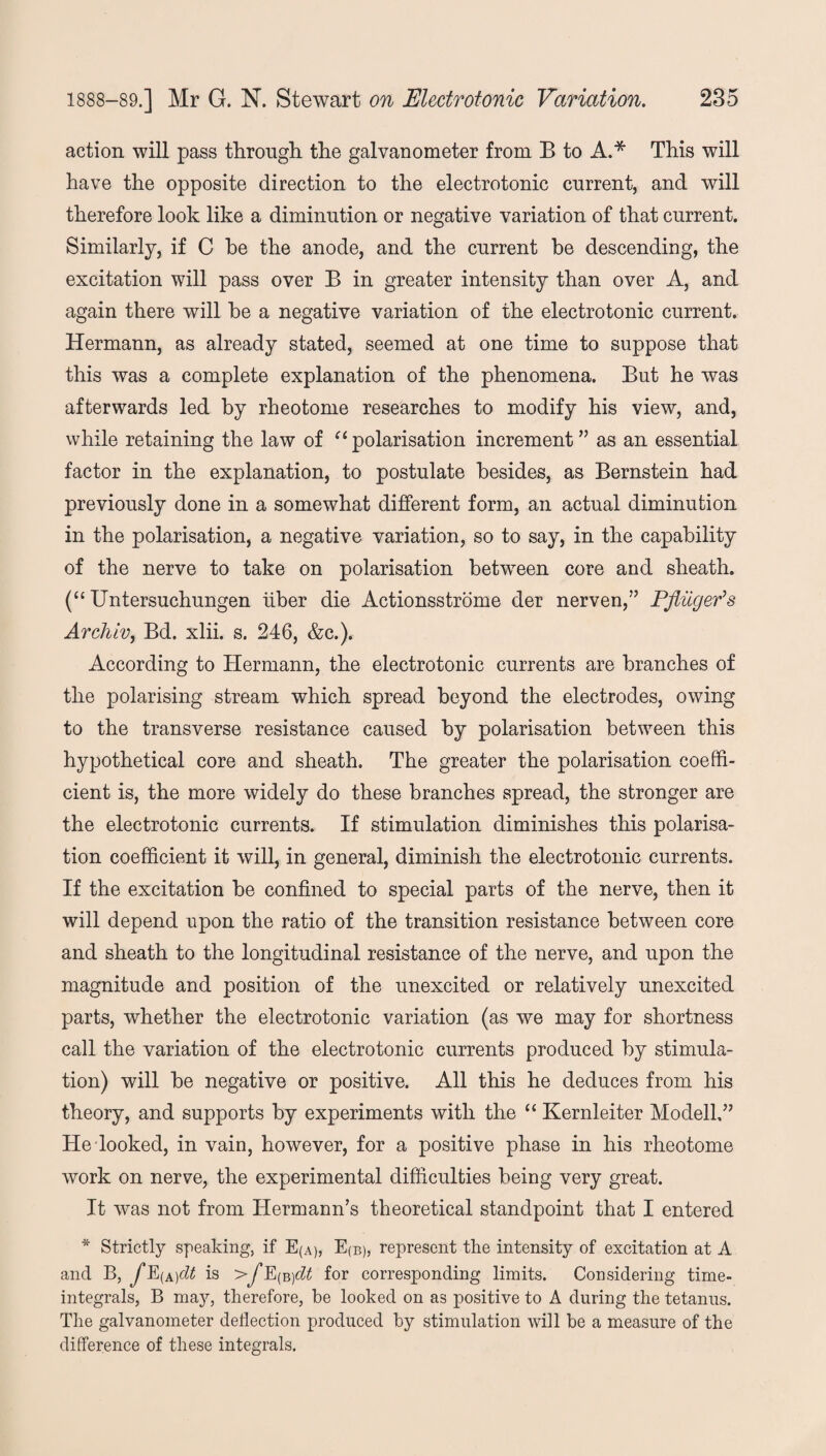 action will pass through the galvanometer from B to A.* This will have the opposite direction to the electrotonic current, and will therefore look like a diminution or negative variation of that current. Similarly, if C he the anode, and the current be descending, the excitation will pass over B in greater intensity than over A, and again there will he a negative variation of the electrotonic current. Hermann, as already stated, seemed at one time to suppose that this was a complete explanation of the phenomena. But he was afterwards led by rheotome researches to modify his view, and, while retaining the law of “ polarisation increment ” as an essential factor in the explanation, to postulate besides, as Bernstein had previously done in a somewhat different form, an actual diminution in the polarisation, a negative variation, so to say, in the capability of the nerve to take on polarisation between core and sheath. (“ Untersuchungen liber die Actionsstrome der nerven,” Pfliiger’s Archlv, Bd. xlii. s. 246, &c.). According to Hermann, the electrotonic currents are branches of the polarising stream which spread beyond the electrodes, owing to the transverse resistance caused by polarisation between this hypothetical core and sheath. The greater the polarisation coeffi¬ cient is, the more widely do these branches spread, the stronger are the electrotonic currents. If stimulation diminishes this polarisa¬ tion coefficient it will, in general, diminish the electrotonic currents. If the excitation be confined to special parts of the nerve, then it will depend upon the ratio of the transition resistance between core and sheath to the longitudinal resistance of the nerve, and upon the magnitude and position of the unexcited or relatively unexcited parts, whether the electrotonic variation (as we may for shortness call the variation of the electrotonic currents produced by stimula¬ tion) will be negative or positive. All this he deduces from his theory, and supports by experiments with the “ Kernleiter Modell,” He looked, in vain, however, for a positive phase in his rheotome work on nerve, the experimental difficulties being very great. It was not from Hermann’s theoretical standpoint that I entered * Strictly speaking, if E(A), E(b), represent the intensity of excitation at A and B, fE(A)dt is >jB^)dt for corresponding limits. Considering time- integrals, B may, therefore, be looked on as positive to A during the tetanus. The galvanometer deflection produced by stimulation will be a measure of the difference of these integrals.