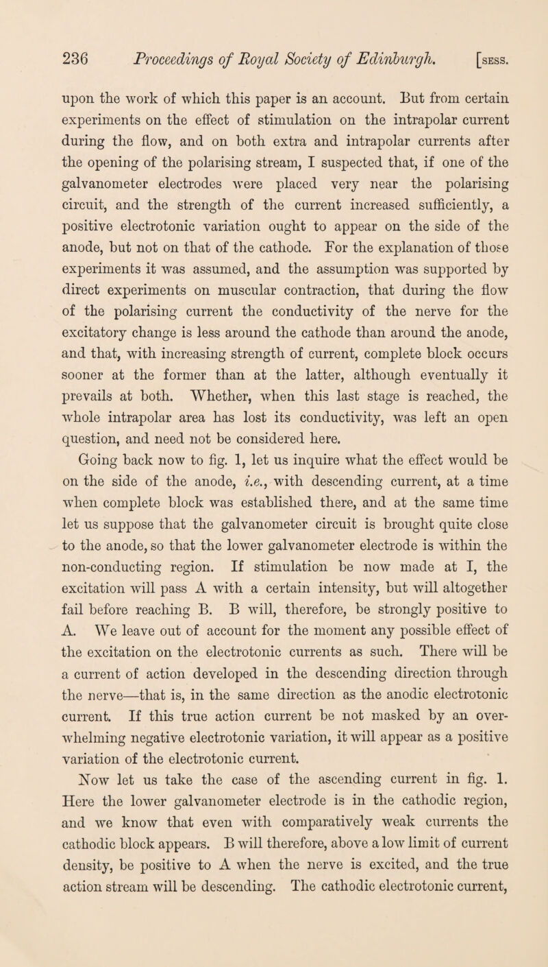 upon the work of which this paper is an account. But from certain experiments on the effect of stimulation on the intrapolar current during the flow, and on both extra and intrapolar currents after the opening of the polarising stream, I suspected that, if one of the galvanometer electrodes were placed very near the polarising circuit, and the strength of the current increased sufficiently, a positive electrotonic variation ought to appear on the side of the anode, hut not on that of the cathode. For the explanation of those experiments it was assumed, and the assumption was supported by direct experiments on muscular contraction, that during the flow of the polarising current the conductivity of the nerve for the excitatory change is less around the cathode than around the anode, and that, with increasing strength of current, complete block occurs sooner at the former than at the latter, although eventually it prevails at both. Whether, when this last stage is reached, the whole intrapolar area has lost its conductivity, was left an open question, and need not be considered here. Going back now to fig. 1, let us inquire what the effect would be on the side of the anode, i.e., with descending current, at a time wThen complete block was established there, and at the same time let us suppose that the galvanometer circuit is brought quite close to the anode, so that the lower galvanometer electrode is within the non-conducting region. If stimulation be now made at I, the excitation will pass A with a certain intensity, but will altogether fail before reaching B. B will, therefore, be strongly positive to A. We leave out of account for the moment any possible effect of the excitation on the electrotonic currents as such. There will be a current of action developed in the descending direction through the nerve—that is, in the same direction as the anodic electrotonic current. If this true action current be not masked by an over¬ whelming negative electrotonic variation, it will appear as a positive variation of the electrotonic current. Now let us take the case of the ascending current in fig. 1. Here the lower galvanometer electrode is in the cathodic region, and we know that even with comparatively weak currents the cathodic block appears. B will therefore, above a low limit of current density, be positive to A when the nerve is excited, and the true action stream will be descending. The cathodic electrotonic current,