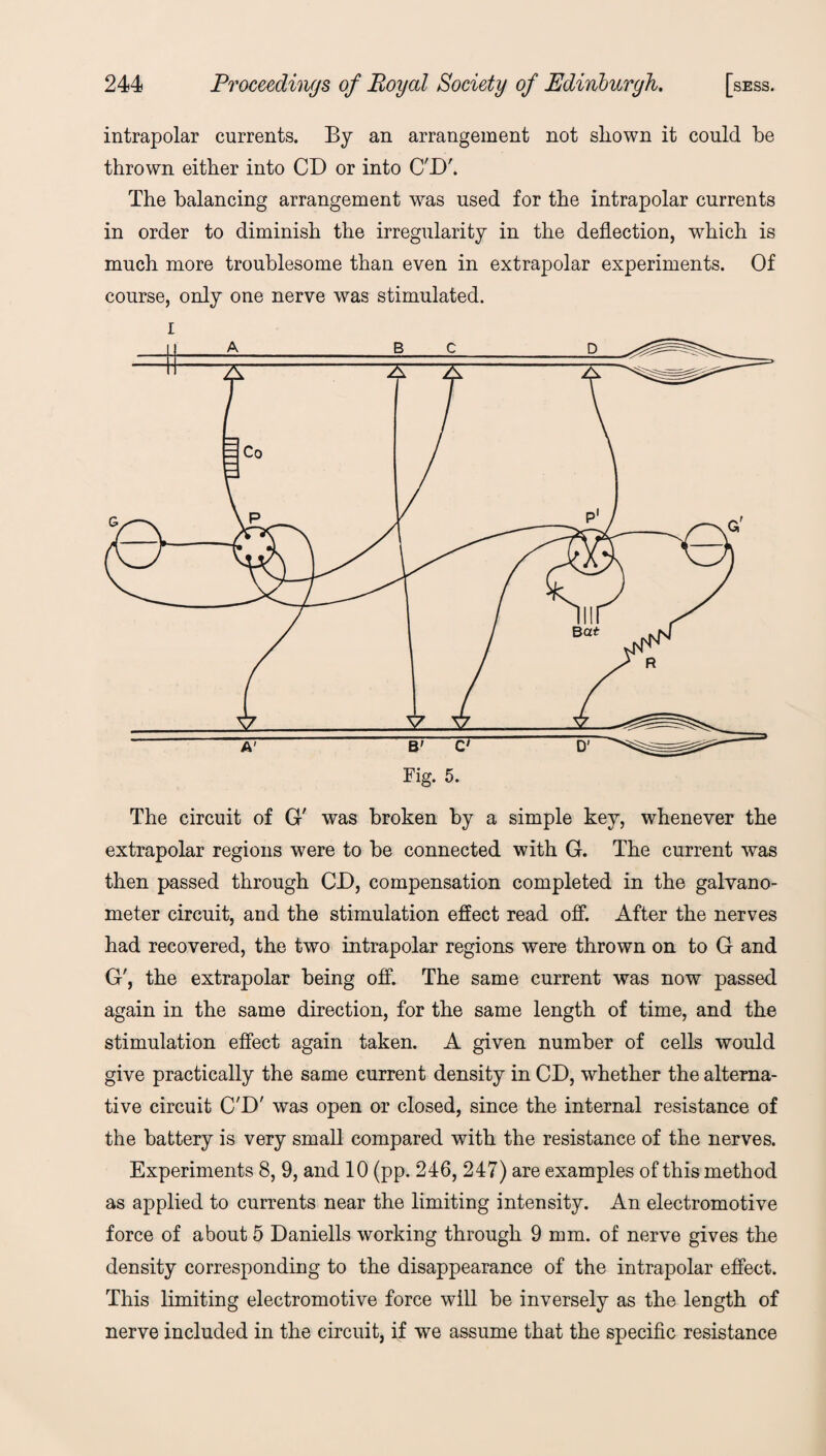 intrapolar currents. By an arrangement not shown it could he thrown either into CD or into C'D'. The balancing arrangement was used for the intrapolar currents in order to diminish the irregularity in the deflection, which is much more troublesome than even in extrapolar experiments. Of course, only one nerve was stimulated. i The circuit of G' was broken by a simple key, whenever the extrapolar regions were to be connected with G. The current was then passed through CD, compensation completed in the galvano¬ meter circuit, and the stimulation effect read off. After the nerves had recovered, the two intrapolar regions were thrown on to G and G', the extrapolar being off. The same current was now passed again in the same direction, for the same length of time, and the stimulation effect again taken. A given number of cells would give practically the same current density in CD, whether the alterna¬ tive circuit C'D' was open or closed, since the internal resistance of the battery is very small compared with the resistance of the nerves. Experiments 8, 9, and 10 (pp. 246, 247) are examples of this method as applied to currents near the limiting intensity. An electromotive force of about 5 Daniells working through 9 mm. of nerve gives the density corresponding to the disappearance of the intrapolar effect. This limiting electromotive force will be inversely as the length of nerve included in the circuit, if we assume that the specific resistance