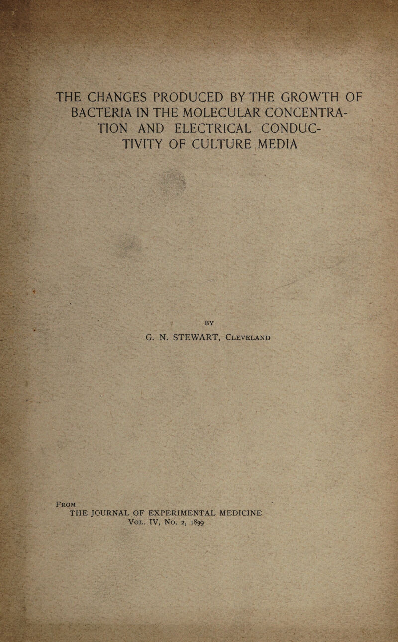 THE CHANGES PRODUCED BY THE GROWTH OF BACTERIA IN THE MOLECULAR CONCENTRA¬ TION AND ELECTRICAL CONDUC¬ TIVITY OF CULTURE MEDIA G. N. STEWART, Cleveland From THE JOURNAL OF EXPERIMENTAL MEDICINE Vol. IV, No. 2, 1899