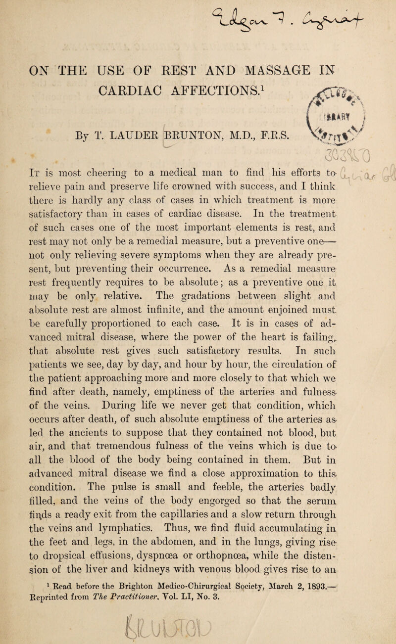 ON THE USE OF BEST AND MASSAGE IN CARDIAC AFFECTIONS.1 By T. LAUDER BRUNTON, M.D., F.R.S. It is most cheering to a medical man to find his efforts to relieve pain and preserve life crowned with success, and I think there is hardly any class of cases in which treatment is more satisfactory than in cases of cardiac disease. In the treatment of such cases one of the most important elements is rest, and rest may not only be a remedial measure, but a preventive one— not only relieving severe symptoms when they are already pre¬ sent, but preventing their occurrence. As a remedial measure rest frequently requires to be absolute; as a preventive one it may be only relative. The gradations between slight and absolute rest are almost infinite, and the amount enjoined must be carefully proportioned to each case. It is in cases of ad¬ vanced mitral disease, where the power of the heart is failings that absolute rest gives such satisfactory results. In such patients we see, day by day, and hour by hour, the circulation of the patient approaching more and more closely to that which we find after death, namely, emptiness of the arteries and fulness- of the veins. During life we never get that condition, which occurs after death, of such absolute emptiness of the arteries as- led the ancients to suppose that they contained not blood, but air, and that tremendous fulness of the veins which is due to all the blood of the body being contained in them. But in advanced mitral disease we find a close approximation to this condition. The pulse is small and feeble, the arteries badly filled, and the veins of the body engorged so that the serum fiqds a ready exit from the capillaries and a slow return through the veins and lymphatics. Thus, we find fluid accumulating iu the feet and legs, in the abdomen, and in the lungs, giving rise to dropsical effusions, dyspnoea or orthopnoea, while the disten¬ sion of the liver and kidneys with venous blood gives rise to an 1 Read before the Brighton Medieo-Chirurgical Society, March 2, 1893.— Reprinted from The Practitioner, Yol. LI, No. 3. } p '0 ; ic' OA