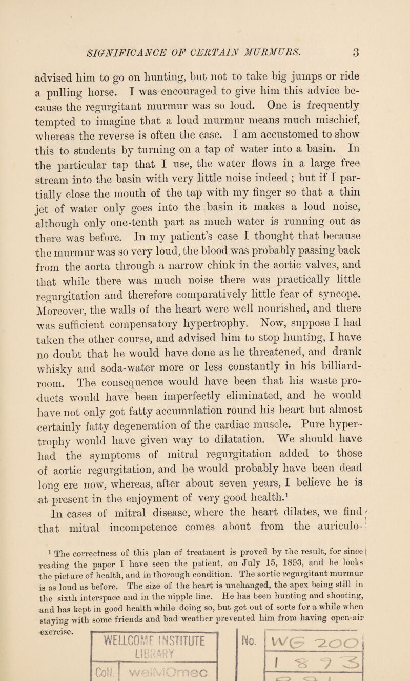 advised him to go on hunting, but not to take big jumps or ride a pulling horse. I was encouraged to give him this advice be¬ cause the regurgitant murmur was so loud. One is frequently tempted to imagine that a loud murmur means much mischief, whereas the reverse is often the case. I am accustomed to show this to students by turning on a tap of water into a basin. In the particular tap that I use, the water flows in a large free stream into the basin with very little noise indeed ; but if I par¬ tially close the mouth of the tap with my finger so that a thin jet of water only goes into the basin it makes a loud noise, although only one-tenth part as much water is running out as there was before. In my patient’s case I thought that because the murmur was so very loud, the blood was probably passing back from the aorta through a narrow chink in the aortic valves, and that while there was much noise there was practically little tpourmtation and therefore comparatively little fear of syncope. Moreover, the walls of the heart were well nourished, and there was sufficient compensatory hypertrophy, blow, suppose I had taken the other course, and advised him to stop hunting, I have no doubt that he would have done as he threatened, and drank whisky and soda-water more or less constantly in his billiard- room. The consequence would have been that his waste pro¬ ducts would have been imperfectly eliminated, and he would have not only got fatty accumulation round his heart but almost -certainly fatty degeneration of the cardiac muscle. Pure hyper¬ trophy would have given way to dilatation. We should have had the symptoms of mitral regurgitation added to those of aortic regurgitation, and he would probably have been dead long ere now, whereas, after about seven years, I believe he is at present in the enjoyment of very good health.1 In cases of mitral disease, where the heart dilates, we find that mitral incompetence comes about from the auriculo- i The correctness of this plan of treatment is proved by the result, for since reading the paper I have seen the patient, on July 15, 1893, and he looks the picture of health, and in thorough condition. The aortic regurgitant murmur is as loud as before. The size of the heart is unchanged, the apex being still in the sixth interspace and in the nipple line. He has been hunting and shooting, and has kept in good health while doing so, but got out of sorts for a while when staying with some friends and bad weather prevented him from having open-air exercise. WELLCOME INSTITUTE LIBRARY