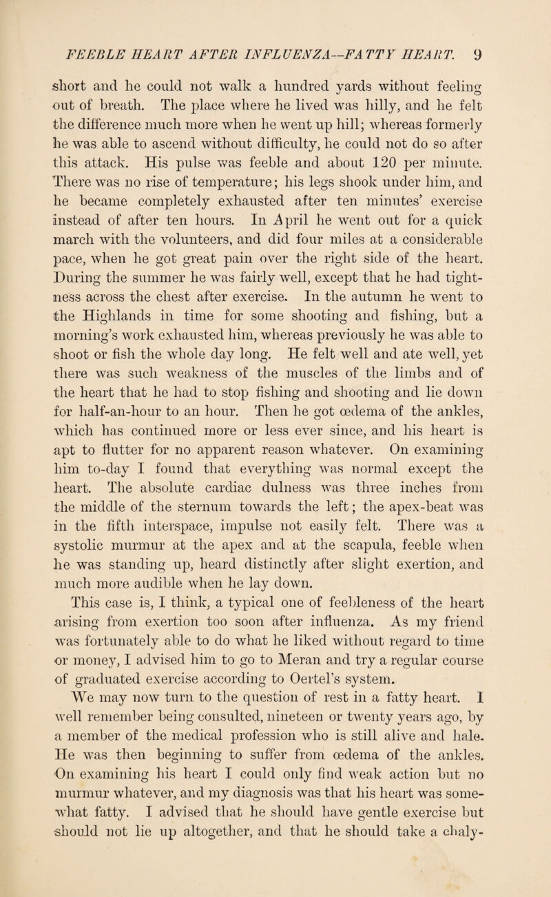 short ancl he could not walk a hundred yards without feeling out of breath. The place where he lived was hilly, and he felt the difference much more when he went up hill; whereas formerly he was able to ascend without difficulty, he could not do so after this attack. His pulse was feeble and about 120 per minute. There was no rise of temperature; his legs shook under him, and he became completely exhausted after ten minutes’ exercise instead of after ten hours. In .April he went out for a quick march with the volunteers, and did four miles at a considerable pace, when he got great pain over the right side of the heart. During the summer he was fairly well, except that he had tight¬ ness across the chest after exercise. In the autumn he went to the Highlands in time for some shooting and fishing, but a morning’s work exhausted him, whereas previously he was able to shoot or fish the whole day long. He felt well and ate well, yet there was such weakness of the muscles of the limbs and of the heart that he had to stop fishing and shooting and lie down for half-an-hour to an hour. Then he got oedema of the ankles, which has continued more or less ever since, and his heart is apt to flutter for no apparent reason whatever. On examining him to-day I found that everything was normal except the heart. The absolute cardiac dulness was three inches from the middle of the sternum towards the left; the apex-beat was in the fifth interspace, impulse not easily felt. There was a systolic murmur at the apex and at the scapula, feeble when he was standing up, heard distinctly after slight exertion, and much more audible when he lay down. This case is, I think, a typical one of feebleness of the heart arising from exertion too soon after influenza. As my friend was fortunately able to do what he liked without regard to time or money, I advised him to go to Meran and try a regular course of graduated exercise according to Oertel’s system. We may now turn to the question of rest in a fatty heart. 1 well remember being consulted, nineteen or twenty years ago, by a member of the medical profession who is still alive and hale. He was then beginning to suffer from oedema of the ankles. On examining his heart I could only find weak action but no murmur whatever, and my diagnosis was that his heart was some¬ what fatty. I advised that he should have gentle exercise but •should not lie up altogether, and that he should take a chaly-