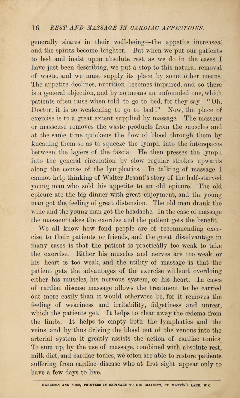 generally shares in their well-being—the appetite increases,' and the spirits become brighter. But when we put our patients to bed and insist upon absolute rest, as we do in the cases I have just been describing, we put a stop to this natural removal of waste, and we must supply its place by some other means. The appetite declines, nutrition becomes impaired, and so there is a general objection, and by no means an unfounded one, which patients often raise when told to go to bed, for they say—u Oh, Doctor, it is so weakening to go to bed!” Now, the place of exercise is to a great extent supplied by massage. The masseur or masseuse removes the waste products from the muscles and at the same time quickens the flow of blood through them by kneading them so as to squeeze the lymph into the interspaces between the layers of the fascia. He then presses the lymph into the general circulation by slow regular strokes upwards along the course of the lymphatics. In talking of massage I cannot help thinking of Walter Besant’s story of the half-starved young man who sold his appetite to an old epicure. The old epicure ate the big dinner with great enjoyment, and the young man got the feeling of great distension. The old man drank the wine and the young man got the headache. In the case of massage the masseur takes the exercise and the patient gets the benefit. We all know how fond people are of recommending exer¬ cise to their patients or friends, and the great disadvantage in many cases is that the patient is practically too weak to take the exercise. Either his muscles and nerves are too weak or his heart is too weak, and the utility of massage is that the patient gets the advantages of the exercise without overdoing either his muscles, his nervous system, or his heart. In cases of cardiac disease massage allows the treatment to be carried out more easily than it would otherwise be, for it removes the feeling of weariness and irritability, fidgetiness and unrest, which the patients get. It helps to clear away the oedema from the limbs. It helps to empty both the lymphatics and the veins, and by thus driving the blood out of the venous into the arterial system it greatly assists the action of cardiac tonics To sum up, by the use of massage, combined with absolute rest, milk diet, and cardiac tonics, we often are able to restore patients suffering from cardiac disease who at first sight appear only to have a few days to live. HARRISON AND SONS, PRINTERS IN ORDINARY TO HIS MAJESTY, ST. MARtIn’s LANE, W C.