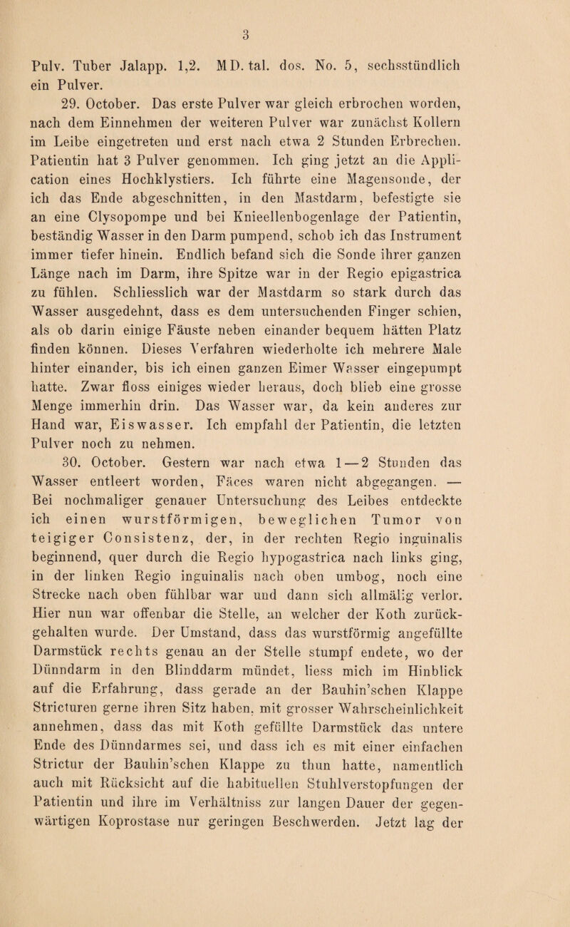 Pulv. Tuber Jalapp. 1,2. MD. tal. dos. No. 5, sechsstündlich ein Pulver. 29. October. Das erste Pulver war gleich erbrochen worden, nach dem Einnehmen der weiteren Pulver war zunächst Kollern im Leibe eingetreten und erst nach etwa 2 Stunden Erbrechen. Patientin hat 3 Pulver genommen. Ich ging jetzt an die Appli¬ cation eines Hochklystiers. Ich führte eine Magensonde, der ich das Ende abgeschnitten, in den Mastdarm, befestigte sie an eine Clysopompe und bei Knieellenbogenlage der Patientin, beständig Wasser in den Darm pumpend, schob ich das Instrument immer tiefer hinein. Endlich befand sich die Sonde ihrer ganzen Länge nach im Darm, ihre Spitze war in der Regio epigastrica zu fühlen. Schliesslich war der Mastdarm so stark durch das Wasser ausgedehnt, dass es dem untersuchenden Finger schien, als ob darin einige Fäuste neben einander bequem hätten Platz finden können. Dieses Verfahren wiederholte ich mehrere Male hinter einander, bis ich einen ganzen Eimer Wasser eingepumpt hatte. Zwar floss einiges wieder heraus, doch blieb eine grosse Menge immerhin drin. Das Wasser war, da kein anderes zur Hand war, Eiswasser. Ich empfahl der Patientin, die letzten Pulver noch zu nehmen. 30. October. Gestern war nach etwa 1 — 2 Stunden das Wasser entleert worden, Fäces waren nicht abgegangen. ■— Bei nochmaliger genauer Untersuchung des Leibes entdeckte ich einen wurstförmigen, beweglichen Tumor von teigiger Consistenz, der, in der rechten Regio inguinalis beginnend, quer durch die Regio hypogastrica nach links ging, in der linken Regio inguinalis nach oben umbog, noch eine Strecke nach oben fühlbar war und dann sich allmälig verlor. Hier nun wrar offenbar die Stelle, an welcher der Koth zurück- gehalten wurde. Der Umstand, dass das wurstförmig angefüllte Darmstück rechts genau an der Stelle stumpf endete, wo der Dünndarm in den Blinddarm mündet, liess mich im Hinblick auf die Erfahrung, dass gerade an der Bauhin’schen Klappe Stricturen gerne ihren Sitz haben, mit grosser Wahrscheinlichkeit annehmen, dass das mit Koth gefüllte Darmstück das untere Ende des Dünndarmes sei, und dass ich es mit einer einfachen Strictur der Bauhin’schen Klappe zu thun hatte, namentlich auch mit Rücksicht auf die habituellen Stuhlverstopfungen der Patientin und ihre im Verhältniss zur langen Dauer der gegen¬ wärtigen Koprostase nur geringen Beschwerden. Jetzt lag der