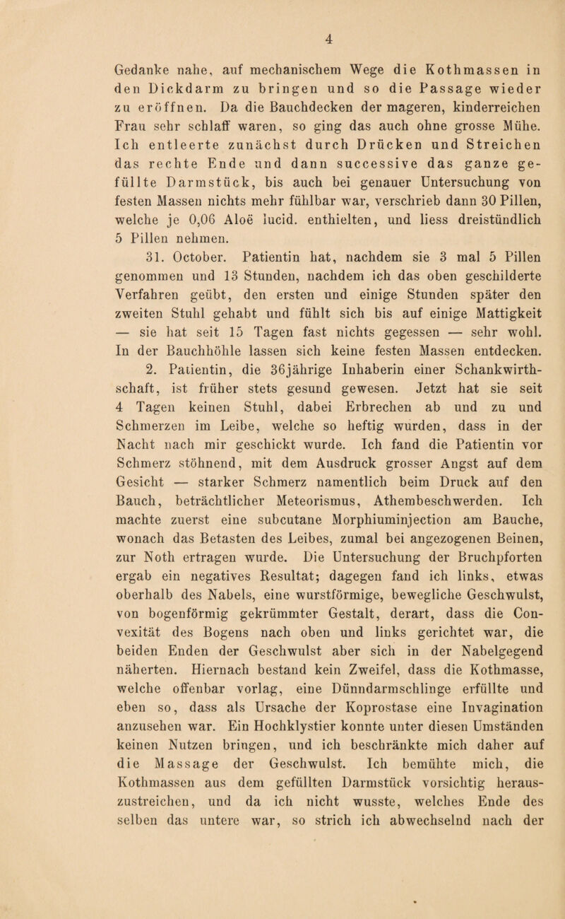 Gedanke nahe, auf mechanischem Wege die Kothmassen in den Dickdarm zu bringen und so die Passage wieder zu eröffnen. Da die Bauchdecken der mageren, kinderreichen Frau sehr schlaff waren, so ging das auch ohne grosse Mühe. Ich entleerte zunächst durch Drücken und Streichen das rechte Ende und dann successive das ganze ge¬ füllte Darm stück, bis auch bei genauer Untersuchung von festen Massen nichts mehr fühlbar war, verschrieb dann 30 Pillen, welche je 0,06 Aloe iucid. enthielten, und liess dreistündlich 5 Pillen nehmen. 31. October. Patientin hat, nachdem sie 3 mal 5 Pillen genommen und 13 Stunden, nachdem ich das oben geschilderte Verfahren geübt, den ersten und einige Stunden später den zweiten Stuhl gehabt und fühlt sich bis auf einige Mattigkeit — sie hat seit 15 Tagen fast nichts gegessen — sehr wohl. In der Bauchhöhle lassen sich keine festen Massen entdecken. 2. Patientin, die 36jährige Inhaberin einer Schankwirth- schaft, ist früher stets gesund gewesen. Jetzt hat sie seit 4 Tagen keinen Stuhl, dabei Erbrechen ab und zu und Schmerzen im Leibe, welche so heftig wurden, dass in der Nacht nach mir geschickt wurde. Ich fand die Patientin vor Schmerz stöhnend, mit dem Ausdruck grosser Angst auf dem Gesicht — starker Schmerz namentlich beim Druck auf den Bauch, beträchtlicher Meteorismus, Athembeschwerden. Ich machte zuerst eine subcutane Morphiuminjection am Bauche, wonach das Betasten des Leibes, zumal bei angezogenen Beinen, zur Noth ertragen wurde. Die Untersuchung der Bruchpforten ergab ein negatives Resultat; dagegen fand ich links, etwas oberhalb des Nabels, eine wurstförmige, bewegliche Geschwulst, von bogenförmig gekrümmter Gestalt, derart, dass die Con- vexität des Bogens nach oben und links gerichtet war, die beiden Enden der Geschwulst aber sich in der Nabelgegend näherten. Hiernach bestand kein Zweifel, dass die Kothmasse, welche offenbar vorlag, eine Dünndarmschlinge erfüllte und eben so, dass als Ursache der Koprostase eine Invagination anzusehen war. Ein Hochklystier konnte unter diesen Umständen keinen Nutzen bringen, und ich beschränkte mich daher auf die Massage der Geschwulst. Ich bemühte mich, die Kothmassen aus dem gefüllten Darmstück vorsichtig heraus¬ zustreichen, und da ich nicht wusste, welches Ende des selben das untere war, so strich ich abwechselnd nach der