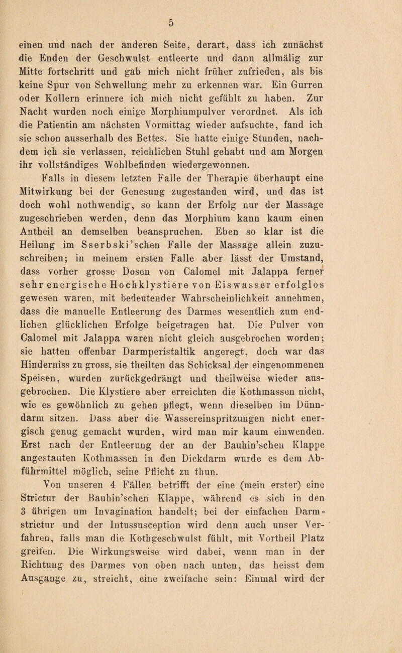 einen und nach der anderen Seite, derart, dass ich zunächst die Enden der Geschwulst entleerte und dann allmälig zur Mitte fortschritt und gab mich nicht früher zufrieden, als bis keine Spur von Schwellung mehr zu erkennen war. Ein Gurren oder Kollern erinnere ich mich nicht gefühlt zu haben. Zur Nacht wurden noch einige Morphiumpulver verordnet. Als ich die Patientin am nächsten Vormittag wieder aufsuchte, fand ich sie schon ausserhalb des Bettes. Sie hatte einige Stunden, nach¬ dem ich sie verlassen, reichlichen Stuhl gehabt und am Morgen ihr vollständiges Wohlbefinden wiedergewonnen. Falls in diesem letzten Falle der Therapie überhaupt eine Mitwirkung bei der Genesung zugestanden wird, und das ist doch wohl nothwendig, so kann der Erfolg nur der Massage zugeschrieben werden, denn das Morphium kann kaum einen Antheil an demselben beanspruchen. Eben so klar ist die Heilung im Sserbski’sehen Falle der Massage allein zuzu¬ schreiben; in meinem ersten Falle aber lässt der Umstand, dass vorher grosse Dosen von Calomel mit Jalappa ferner sehr energische Hochklystiere von Eis wasser erfolglos gewesen waren, mit bedeutender Wahrscheinlichkeit annehmen, dass die manuelle Entleerung des Darmes wesentlich zum end¬ lichen glücklichen Erfolge beigetragen hat. Die Pulver von Calomel mit Jalappa waren nicht gleich ausgebrochen worden; sie hatten offenbar Darmperistaltik angeregt, doch war das Hinderniss zu gross, sie theilten das Schicksal der eingenommenen Speisen, wurden zurückgedrängt und theilweise wieder aus¬ gebrochen. Die Klystiere aber erreichten die Kothmassen nicht, wie es gewöhnlich zu gehen pflegt, wenn dieselben im Dünn¬ darm sitzen. Dass aber die Wassereinspritzungen nicht ener¬ gisch genug gemacht wurden, wird man mir kaum einwenden. Erst nach der Entleerung der an der Bauhin’schen Klappe angestauten Kothmassen in den Dickdarm wurde es dem Ab¬ führmittel möglich, seine Pflicht zu thun. Von unseren 4 Fällen betrifft der eine (mein erster) eine Strictur der Bauhin’schen Klappe, während es sich in den 3 übrigen um Invagination handelt; bei der einfachen Darm- strictur und der Intussusception wird denn auch unser Ver¬ fahren, falls man die Kothgeschwulst fühlt, mit Vortheil Platz greifen. Die Wirkungsweise wird dabei, wenn man in der Richtung des Darmes von oben nach unten, das heisst dem Ausgange zu, streicht, eine zweifache sein: Einmal wird der