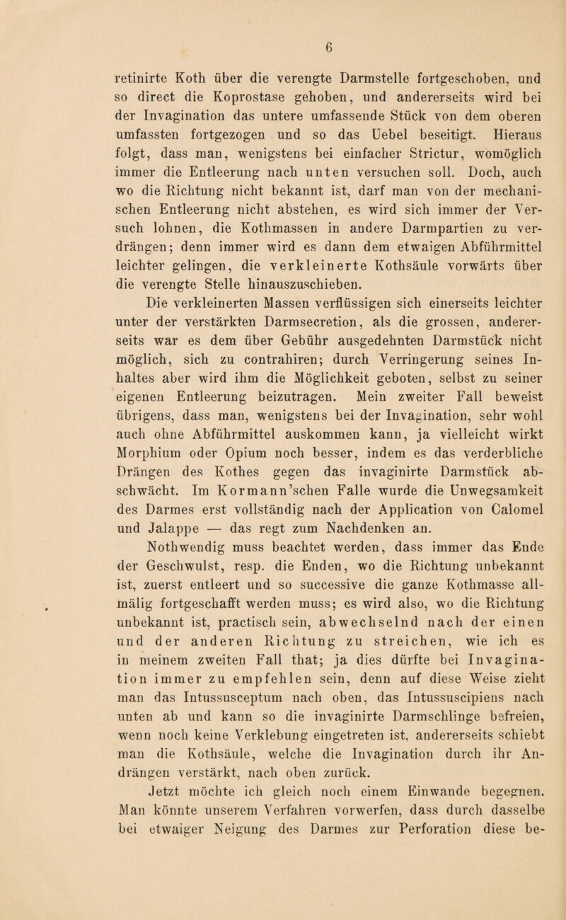 retinirte Koth über die verengte Darmstelle fortgeschoben, und so direct die Koprostase gehoben, und andererseits wird bei der Invagination das untere umfassende Stück von dem oberen umfassten fortgezogen und so das Uebel beseitigt. Hieraus folgt, dass man, wenigstens bei einfacher Strictur, womöglich immer die Entleerung nach unten versuchen soll. Doch, auch wo die Richtung nicht bekannt ist, darf man von der mechani¬ schen Entleerung nicht abstehen, es wird sich immer der Ver¬ such lohnen, die Kothmassen in andere Darmpartien zu ver¬ drängen; denn immer wird es dann dem etwaigen Abführmittel leichter gelingen, die verkleinerte Kothsäule vorwärts über die verengte Stelle hinauszuschieben. Die verkleinerten Massen verflüssigen sich einerseits leichter unter der verstärkten Darmsecretion, als die grossen, anderer¬ seits war es dem über Gebühr ausgedehnten Darmstück nicht möglich, sich zu contrahiren; durch Verringerung seines In¬ haltes aber wird ihm die Möglichkeit geboten, selbst zu seiner eigenen Entleerung beizutragen. Mein zweiter Fall beweist übrigens, dass man, wenigstens bei der Invagination, sehr wohl auch ohne Abführmittel auskommen kann, ja vielleicht wirkt Morphium oder Opium noch besser, indem es das verderbliche Drängen des Kothes gegen das invaginirte Darmstück ab¬ schwächt. Im Kormann’schen Falle wurde die Unwegsamkeit des Darmes erst vollständig nach der Application von Calomel und Jalappe — das regt zum Nachdenken an. Nothwendig muss beachtet werden, dass immer das Ende der Geschwulst, resp. die Enden, wo die Richtung unbekannt ist, zuerst entleert und so successive die ganze Kotlimasse all- mälig fortgeschafft werden muss; es wird also, wo die Richtung unbekannt ist, practisch sein, abwechselnd nach der einen und der anderen Richtung zu streichen, wie ich es in meinem zweiten Fall that; ja dies dürfte bei Invagina¬ tion immer zu empfehlen sein, denn auf diese Weise zieht man das Intussusceptum nach oben, das Intussuscipiens nach unten ab und kann so die invaginirte Darmschlinge befreien, wenn noch keine Verklebung eingetreten ist, andererseits schiebt man die Kothsäule, welche die Invagination durch ihr An¬ drängen verstärkt, nach oben zurück. Jetzt möchte ich gleich noch einem Einwande begegnen. Man könnte unserem Verfahren vorwerfen, dass durch dasselbe bei etwaiger Neigung des Darmes zur Perforation diese be-