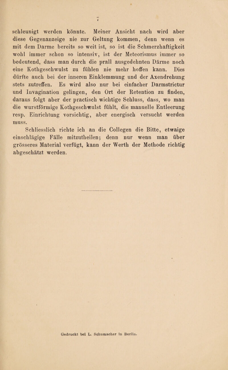 schleunigt werden könnte. Meiner Ansicht nach wird aber diese Gegenanzeige nie zur Geltung kommen, denn wenn es mit dem Darme bereits so weit ist, so ist die Schmerzhaftigkeit wohl immer schon so intensiv, ist der Meteorismus immer so bedeutend, dass man durch die prall ausgedehnten Därme noch eine Kothgeschwulst zu fühlen nie mehr hoffen kann. Dies dürfte auch bei der inneren Einklemmung und der Axendrehung stets zutreffen. Es wird also nur bei einfacher Darmstrictur und Invagination gelingen, den Ort der Retention zu finden, daraus folgt aber der practisch wichtige Schluss, dass, wo man die wurstförmige Kothgeschwulst fühlt, die manuelle Entleerung resp. Einrichtung vorsichtig, aber energisch versucht werden muss. Schliesslich richte ich an die Collegen die Bitte, etwaige einschlägige Fälle mitzutheilen; denn nur wenn man über grösseres Material verfügt, kann der Werth der Methode richtig abgeschätzt werden. Gedruckt bei L. Schumacher in Berlin.