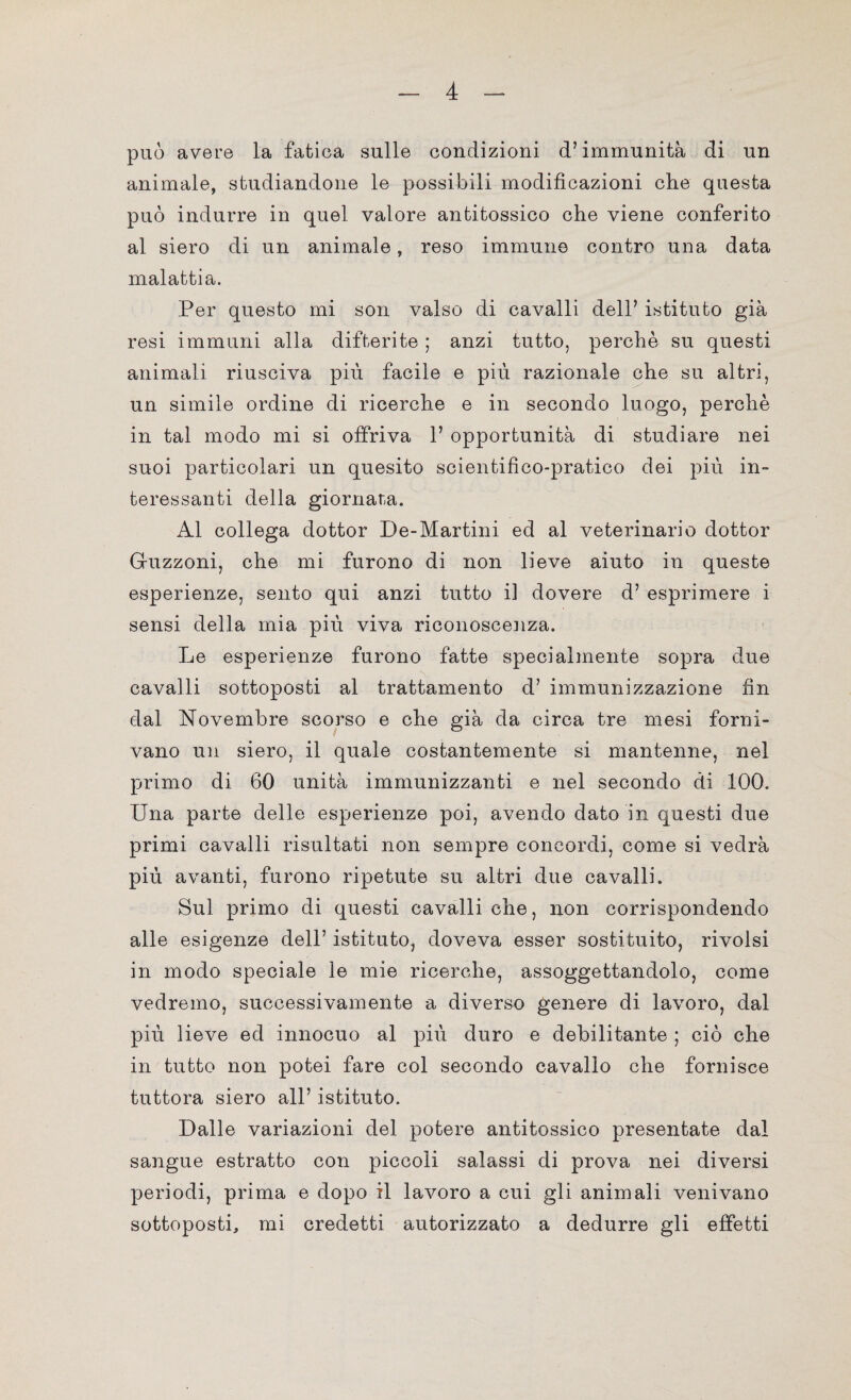 può avere la fatica sulle condizioni d’immunità di un animale, studiandone le possibili modificazioni clie questa può indurre in quel valore antitossico che viene conferito al siero di un animale, reso immune contro una data malattia. Per questo mi son valso di cavalli dell’ istituto già resi immuni alla difterite ; anzi tutto, perchè su questi animali riusciva più facile e più razionale che su altri, un simile ordine di ricerche e in secondo luogo, perchè in tal modo mi si offriva 1’ opportunità di studiare nei suoi particolari un quesito scientifico-pratico dei più in¬ teressanti della giornata. Al collega dottor De-Martini ed al veterinario dottor Guzzoni, che mi furono di non lieve aiuto in queste esperienze, sento qui anzi tutto il dovere d’ esprimere i sensi della mia più viva riconoscenza. Le esperienze furono fatte specialmente sopra due cavalli sottoposti al trattamento d’ immunizzazione fin dal Novembre scorso e che già da circa tre mesi forni¬ vano un siero, il quale costantemente si mantenne, nel primo di 60 unità immunizzanti e nel secondo di 100. Una parte delle esperienze poi, avendo dato in questi due primi cavalli risultati non sempre concordi, come si vedrà più avanti, furono ripetute su altri due cavalli. Sul primo di questi cavalli che, non corrispondendo alle esigenze dell’ istituto, doveva esser sostituito, rivolsi in modo speciale le mie ricerche, assoggettandolo, come vedremo, successivamente a diverso genere di lavoro, dal più lieve ed innocuo al più duro e debilitante ; ciò che in tutto non potei fare col secondo cavallo che fornisce tuttora siero all’ istituto. Dalle variazioni del potere antitossico presentate dal sangue estratto con piccoli salassi di prova nei diversi periodi, prima e dopo il lavoro a cui gli animali venivano sottoposti, mi credetti autorizzato a dedurre gli effetti