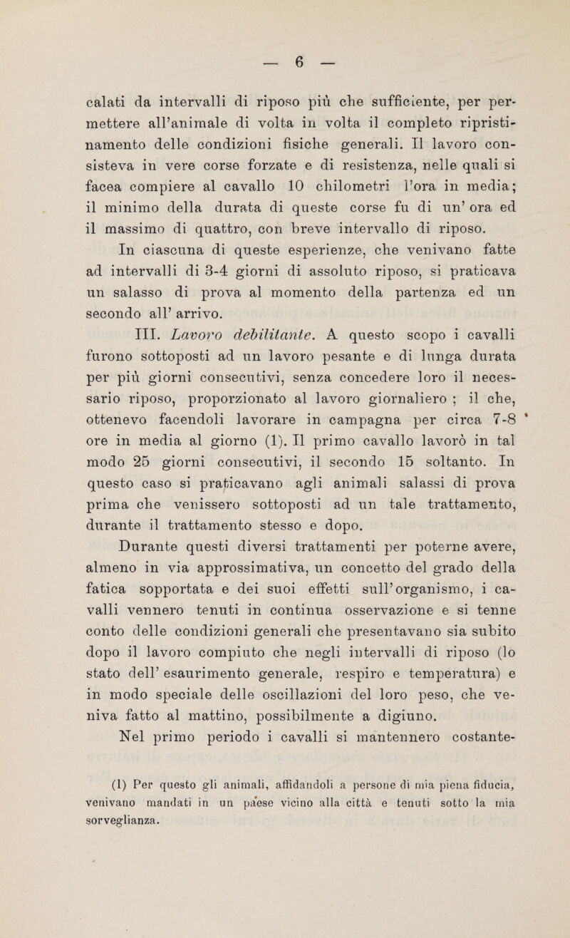 calati da intervalli di riposo più che sufficiente, per per¬ mettere all’animale di volta in volta il completo ripristi- namento delle condizioni fìsiche generali. Il lavoro con¬ sisteva in vere corse forzate e di resistenza, nelle quali si facea compiere al cavallo 10 chilometri l’ora in media; il minimo della durata di queste corse fu di un’ ora ed il massimo di quattro, con breve intervallo di riposo. In ciascuna di queste esperienze, che venivano fatte ad intervalli di 3-4 giorni di assoluto riposo, si praticava un salasso di prova al momento della partenza ed un secondo all’ arrivo. III. Lavoro debilitante. A questo scopo i cavalli furono sottoposti ad un lavoro pesante e di lunga durata per più giorni consecutivi, senza concedere loro il neces¬ sario riposo, proporzionato al lavoro giornaliero ; il che, ottenevo facendoli lavorare in campagna per circa 7-8 ore in media al giorno (1). Il primo cavallo lavorò in tal modo 25 giorni consecutivi, il secondo 15 soltanto. In questo caso si praticavano agli animali salassi di prova prima che venissero sottoposti ad un tale trattamento, durante il trattamento stesso e dopo. Durante questi diversi trattamenti per poterne avere, almeno in via approssimativa, un concetto del grado della fatica sopportata e dei suoi effetti sull’organismo, i ca¬ valli vennero tenuti in continua osservazione e si tenne conto delle condizioni generali che presentavano sia subito dopo il lavoro compiuto che negli intervalli di riposo (lo stato dell’ esaurimento generale, respiro e temperatura) e in modo speciale delle oscillazioni del loro peso, che ve¬ niva fatto al mattino, possibilmente a digiuno. Nel primo periodo i cavalli si mantennero costante- (1) Per questo gli animali, affidandoli a persone di mia piena fiducia, venivano mandati in un paese vicino alla città e tenuti sotto la mia sorveglianza.