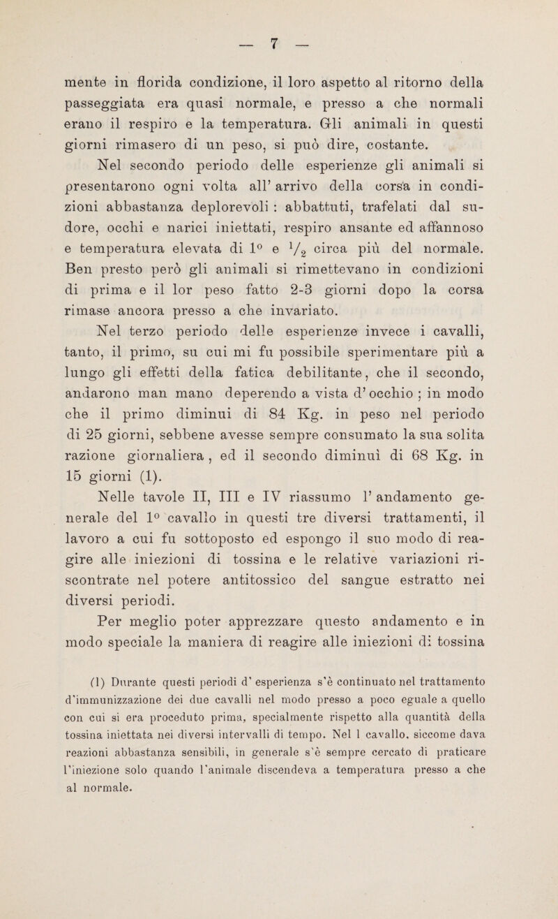 mente in florida condizione, il loro aspetto al ritorno della passeggiata era quasi normale, e presso a che normali erano il respiro e la temperatura. Gli animali in questi giorni rimasero di un peso, si può dire, costante. Nel secondo periodo delle esperienze gli animali si presentarono ogni volta all’ arrivo della corsa in condi¬ zioni abbastanza deplorevoli : abbattuti, trafelati dal su¬ dore, occhi e narici iniettati, respiro ansante ed affannoso e temperatura elevata di 1° e l/2 circa più del normale. Ben presto però gli animali si rimettevano in condizioni di prima e il lor peso fatto 2-3 giorni dopo la corsa rimase ancora presso a che invariato. Nel terzo periodo delle esperienze invece i cavalli, tanto, il primo, su cui mi fu possibile sperimentare più a lungo gli effetti della fatica debilitante, che il secondo, andarono man mano deperendo a vista d’occhio ; in modo che il primo diminuì di 84 Kg. in peso nel periodo di 25 giorni, sebbene avesse sempre consumato la sua solita razione giornaliera , ed il secondo diminuì di 68 Kg. in 15 giorni (1). Nelle tavole II, III e IV riassumo 1’ andamento ge¬ nerale del 1° cavallo in questi tre diversi trattamenti, il lavoro a cui fu sottoposto ed espongo il suo modo di rea¬ gire alle iniezioni di tossina e le relative variazioni ri¬ scontrate nel potere antitossico del sangue estratto nei diversi periodi. Per meglio poter apprezzare questo andamento e in modo speciale la maniera di reagire alle iniezioni di tossina (1) Durante questi periodi d’esperienza s’è continuato nel trattamento d’immunizzazione dei due cavalli nel modo presso a poco eguale a quello con cui si era proceduto prima, specialmente rispetto alla quantità della tossina iniettata nei diversi intervalli di tempo. Nel 1 cavallo, siccome dava reazioni abbastanza sensibili, in generale s'è sempre cercato di praticare l’iniezione solo quando l'animale discendeva a temperatura presso a che al normale.