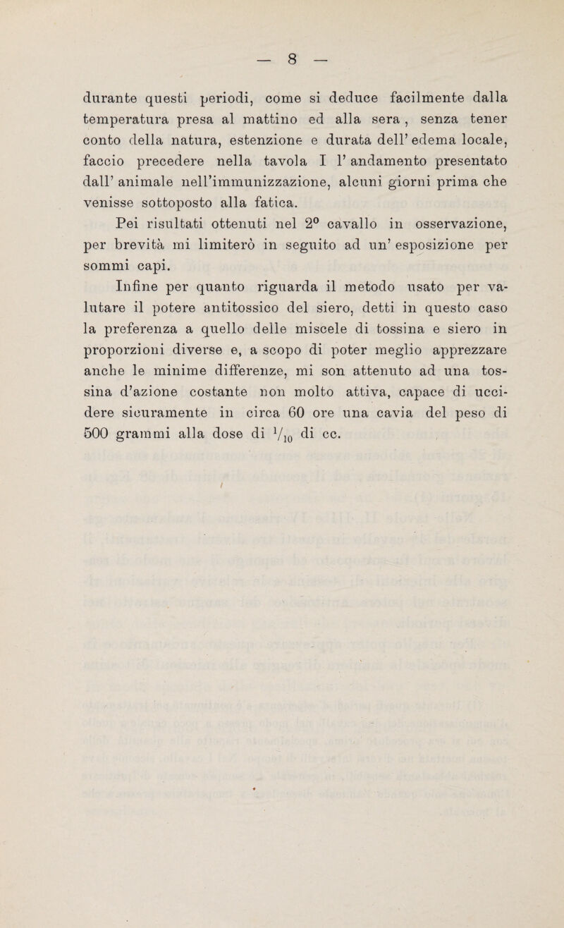 durante questi periodi, come si deduce facilmente dalla temperatura presa al mattino ed alla sera , senza tener conto della natura, estenzione e durata dell’edema locale, faccio precedere nella tavola I 1’ andamento presentato dall’ animale neirimmunizzazione, alcuni giorni prima che venisse sottoposto alla fatica. Pei risultati ottenuti nel 2° cavallo in osservazione, per brevità mi limiterò in seguito ad un’ esposizione per sommi capi. Infine per quanto riguarda il metodo usato per va¬ lutare il potere antitossico dei siero, detti in questo caso la preferenza a quello delle miscele di tossina e siero in proporzioni diverse e, a scopo di poter meglio apprezzare anche le minime differenze, mi son attenuto ad una tos¬ sina d’azione costante non molto attiva, capace di ucci¬ dere sicuramente in circa 60 ore una cavia del peso di 500 grammi alla dose di 710 di cc.