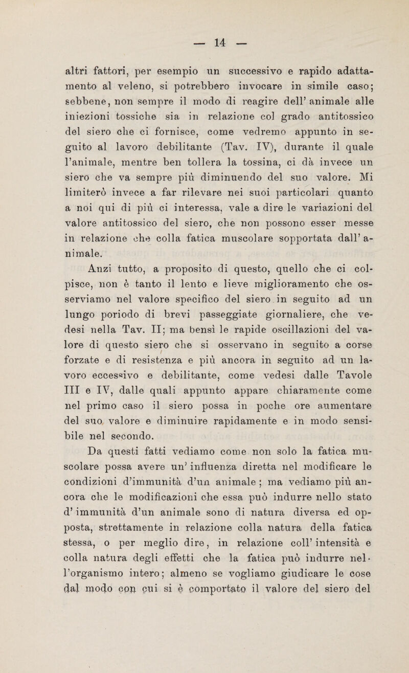 altri fattori, per esempio un successivo e rapido adatta¬ mento al veleno, si potrebbero invocare in simile caso; sebbene, non sempre il modo di reagire dell’animale alle iniezioni tossiche sia in relazione col grado antitossico del siero che ci fornisce, come vedremo appunto in se¬ guito al lavoro debilitante (Tav. IV), durante il quale l’animale, mentre ben tollera la tossina, ci dà invece un siero che va sempre più diminuendo del suo valore. Mi limiterò invece a far rilevare nei suoi particolari quanto a noi qui di più ci interessa, vale a dire le variazioni del valore antitossico del siero, che non possono esser messe in relazione che colla fatica muscolare sopportata dall’ a- nimale. Anzi tutto, a proposito di questo, quello che ci col¬ pisce, non è tanto il lento e lieve miglioramento che os¬ serviamo nel valore specifico del siero in seguito ad un lungo poriodo di brevi passeggiate giornaliere, che ve- desi nella Tav. II; ma bensì le rapide oscillazioni del va¬ lore di questo siero che si osservano in seguito a corse forzate e di resistenza e più ancora in seguito ad un la¬ voro eccessivo e debilitante, come vedesi dalle Tavole III e IV, dalle quali appunto appare chiaramente come nel primo caso il siero possa in poche ore aumentare del suo valore e diminuire rapidamente e in modo sensi¬ bile nel secondo. Da questi fatti vediamo come non solo la fatica mu¬ scolare possa avere un’ influenza diretta nel modificare le condizioni d’immunità d’un animale ; ma vediamo più an¬ cora che le modificazioni che essa può indurre nello stato d’ immunità d’un animale sono di natura diversa ed op¬ posta, strettamente in relazione colla natura della fatica stessa, o per meglio dire, in relazione coll’ intensità e colla natura degli effetti che la fatica può indurre nel* l’organismo intero; almeno se vogliamo giudicare le cose dal modo con cui si è comportato il valore del siero del