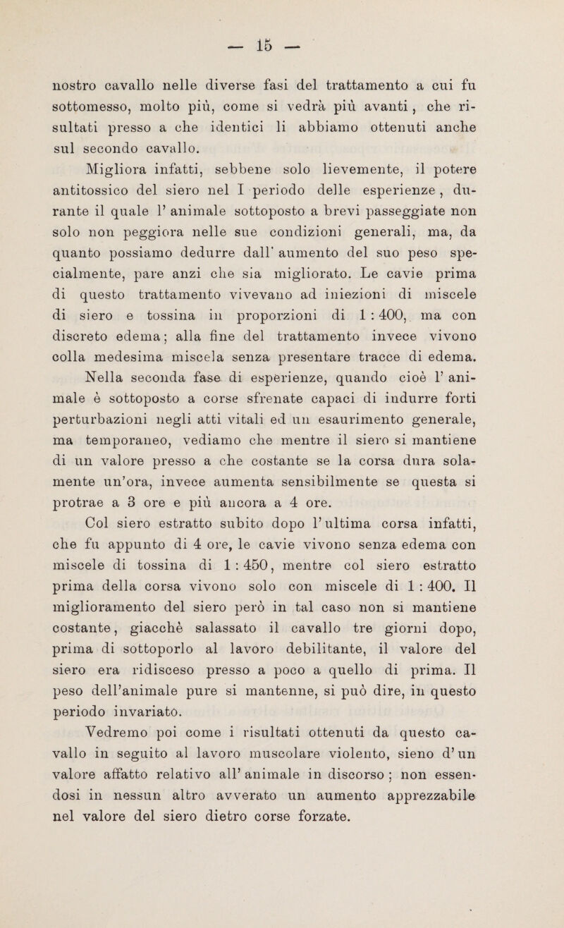 nostro cavallo nelle diverse fasi del trattamento a cui fu sottomesso, molto più, come si vedrà più avanti , che ri¬ sultati presso a che identici li abbiamo ottenuti anche sul secondo cavallo. Migliora infatti, sebbene solo lievemente, il potere antitossico del siero nel I periodo delle esperienze , du¬ rante il quale 1’ animale sottoposto a brevi passeggiate non solo non peggiora nelle sue condizioni generali, ma, da quanto possiamo dedurre dall’ aumento del suo peso spe¬ cialmente, pare anzi che sia migliorato. Le cavie prima di questo trattamento vivevano ad iniezioni di miscele di siero e tossina in proporzioni di 1:400, ma con discreto edema ; alla fine del trattamento invece vivono colla medesima miscela senza presentare tracce di edema. Nella seconda fase di esperienze, quando cioè V ani¬ male è sottoposto a corse sfrenate capaci di indurre forti perturbazioni negli atti vitali ed un esaurimento generale, ma temporaneo, vediamo che mentre il siero si mantiene di un valore presso a che costante se la corsa dura sola¬ mente un’ora, invece aumenta sensibilmente se questa si protrae a 3 ore e più ancora a 4 ore. Col siero estratto subito dopo l’ultima corsa infatti, che fu appunto di 4 ore, le cavie vivono senza edema con miscele di tossina di 1:450, mentre col siero estratto prima della corsa vivono solo con miscele di 1 : 400. Il miglioramento del siero però in tal caso non si mantiene costante, giacché salassato il cavallo tre giorni dopo, prima di sottoporlo al lavoro debilitante, il valore del siero era ridisceso presso a poco a quello di prima. Il peso dell’animale pure si mantenne, si può dire, in questo periodo invariato. Vedremo poi come i risultati ottenuti da questo ca¬ vallo in seguito al lavoro muscolare violento, sieno d’un valore affatto relativo all’ animale in discorso ; non essen¬ dosi in nessun altro avverato un aumento apprezzabile nel valore del siero dietro corse forzate.