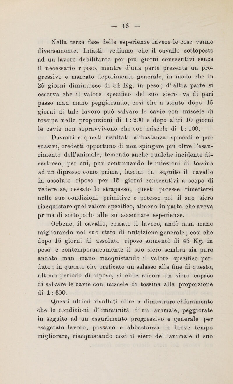 Nella terza fase delle esperienze invece le cose vanno diversamente. Infatti, vediamo che il cavallo sottoposto ad un lavoro debilitante per più giorni consecutivi senza il necessario riposo, mentre d’una parte presenta un pro¬ gressivo e marcato deperimento generale, in modo che in 25 giorni diminuisce di 84 Kg. in peso ; d’ altra parte si osserva che il valore specifico del suo siero va di pari passo man mano peggiorando, così che a stento dopo 15 giorni di tale lavoro può salvare le cavie con miscele di tossina nelle proporzioni di 1 : 200 e dopo altri 10 giorni le cavie non sopravvivono che con miscele di 1 : 100. Davanti a questi risultati abbastanza spiccati e per¬ suasivi, credetti opportuno di non spingere più oltre Tesau- rimento dell’animale, temendo anche qualche incidente di¬ sastroso ; per cui, pur continuando le iniezioni di tossina ad un dipresso come prima , lasciai in seguito il cavallo in assoluto riposo per 15 giorni consecutivi a scopo di vedere se, cessato lo strapasso, questi potesse rimettersi nelle sue condizioni primitive e potesse poi il suo siero riacquistare quel valore specifico, almeno in parte, che aveva prima di sottoporlo alle su accennate esperienze. Orbene, il cavallo, cessato il lavoro, andò man mano migliorando nel suo stato di nutrizione generale ; così che dopo 15 giorni di assoluto riposo aumentò di 45 Kg. in peso e contemporaneamente il suo siero sembra sia pure andato man mano riacquistando il valore specifico per¬ duto ; in quanto che praticato un salasso alla fine di questo, ultimo periodo di riposo, si ebbe ancora un siero capace di saldare le cavie con miscele di tossina alla proporzione di 1 : 300. Questi ultimi risultati oltre a dimostrare chiaramente che le condizioni d’ immunità d’un animale, peggiorate in seguito ad un esaurimento progressivo e generale per esagerato lavoro, possano e abbastanza in breve tempo migliorare, riacquistando così il siero dell’animale il suo