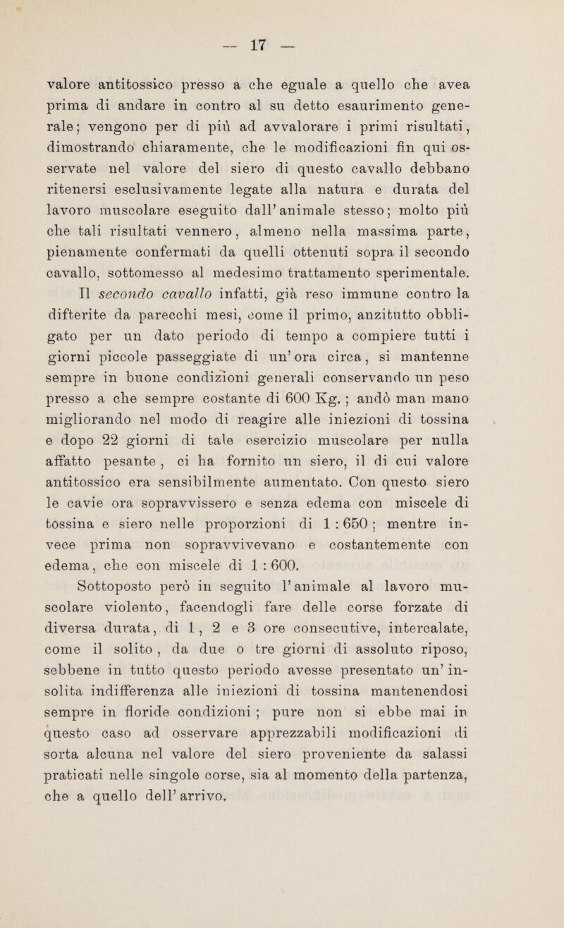 valore antitossico presso a che eguale a quello che avea prima di andare in contro al su detto esaurimento gene¬ rale ; vengono per di più ad avvalorare i primi risultati, dimostrando chiaramente, che le modificazioni fin qui os¬ servate nel valore del siero di questo cavallo debbano ritenersi esclusivamente legate alla natura e durata del lavoro muscolare eseguito dall’animale stesso; molto più che tali risultati vennero, almeno nella massima parte, pienamente confermati da quelli ottenuti sopra il secondo cavallo, sottomesso al medesimo trattamento sperimentale. Il secondo cavallo infatti, già reso immune contro la difterite da parecchi mesi, come il primo, anzitutto obbli¬ gato per un dato periodo di tempo a compiere tutti i giorni piccole passeggiate di un’ora circa, si mantenne sempre in buone condizioni generali conservando un peso presso a che sempre costante di 600 Kg. ; andò man mano migliorando nel modo di reagire alle iniezioni di tossina e dopo 22 giorni di tale esercizio muscolare per nulla affatto pesante , ci ha fornito un siero, il di cui valore antitossico era sensibilmente aumentato. Con questo siero le cavie ora sopravvissero e senza edema con miscele di tossina e siero nelle proporzioni di 1 :650 ; mentre in¬ vece prima non sopravvivevano e costantemente con edema, che con miscele di 1 : 600. Sottoposto però in seguito l’animale al lavoro mu¬ scolare violento, facendogli fare delle corse forzate di diversa durata, di 1 , 2 e 3 ore consecutive, intercalate, come il solito , da due o tre giorni di assoluto riposo, sebbene in tutto questo periodo avesse presentato un’ in¬ solita indifferenza alle iniezioni di tossina mantenendosi sempre in floride condizioni ; pure non si ebbe mai in questo caso ad osservare apprezzabili modificazioni di sorta alcuna nel valore del siero proveniente da salassi praticati nelle singole corse, sia al momento della partenza, che a quello dell’ arrivo.