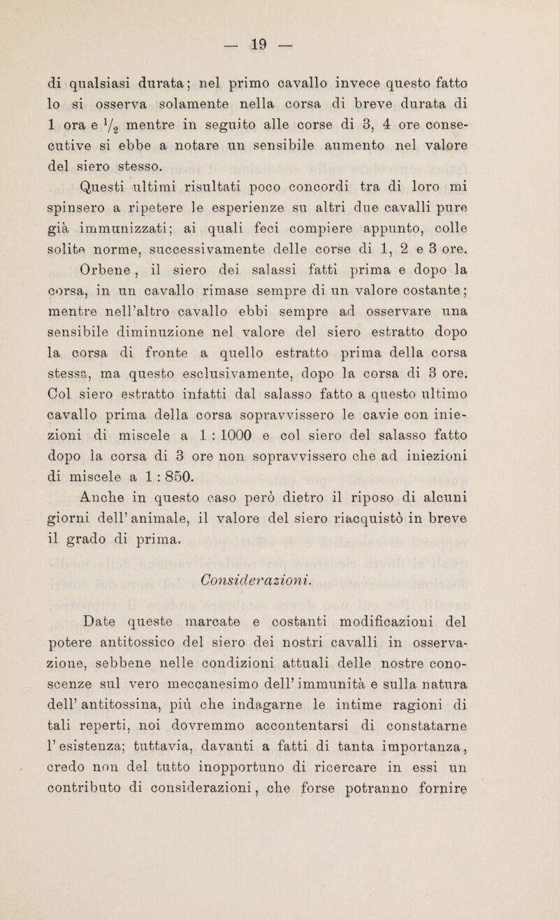 di qualsiasi durata ; nel primo cavallo invece questo fatto 10 si osserva solamente nella corsa di breve durata di 1 ora e 72 mentre in seguito alle corse di 3, 4 ore conse¬ cutive si ebbe a notare un sensibile aumento nel valore del siero stesso. Questi ultimi risultati poco concordi tra di loro mi spinsero a ripetere le esperienze su altri due cavalli pure già immunizzati; ai quali feci compiere appunto, colle solite norme, successivamente delle corse di 1, 2 e 3 ore. Orbene , il siero dei salassi fatti prima e dopo la corsa, in un cavallo rimase sempre di un valore costante; mentre nell’altro cavallo ebbi sempre ad osservare una sensibile diminuzione nel valore del siero estratto dopo la corsa di fronte a quello estratto prima della corsa stessa, ma questo esclusivamente, dopo la corsa di 3 ore. Col siero estratto infatti dal salasso fatto a questo ultimo cavallo prima della corsa sopravvissero le cavie con inie¬ zioni di miscele a 1 : 1000 e col siero del salasso fatto dopo la corsa di 3 ore non sopravvissero che ad iniezioni di miscele a 1 : 850. Anche in questo caso però dietro il riposo di alcuni giorni dell’animale, il valore del siero riacquistò in breve 11 grado di prima. Considerazioni. Date queste marcate e costanti modificazioni del potere antitossico del siero dei nostri cavalli in osserva¬ zione, sebbene nelle condizioni attuali delle nostre cono¬ scenze sul vero meccanesimo dell’immunità e sulla natura dell’ antitossina, più che indagarne le intime ragioni di tali reperti, noi dovremmo accontentarsi di constatarne l’esistenza; tuttavia, davanti a fatti di tanta importanza, credo non del tutto inopportuno di ricercare in essi un contributo di considerazioni, che forse potranno fornire