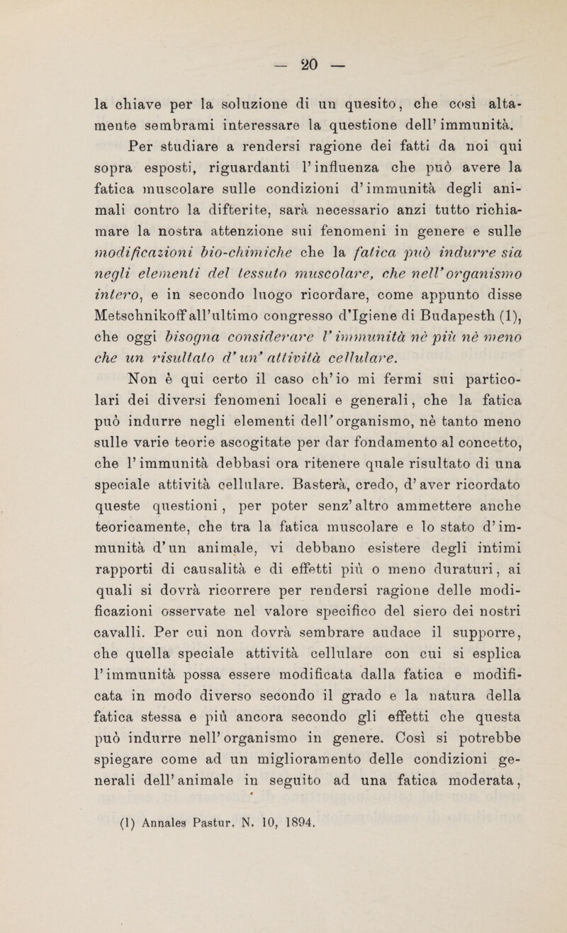 la chiave per la soluzione di un quesito, che così alta¬ mente sembrami interessare la questione dell’ immunità. Per studiare a rendersi ragione dei fatti da noi qui sopra esposti, riguardanti l’influenza che può avere la fatica muscolare sulle condizioni d’immunità degli ani¬ mali contro la difterite, sarà necessario anzi tutto richia¬ mare la nostra attenzione sui fenomeni in genere e sulle modificazioni bio-chimiche che la fatica può indurre sia negli elementi del tessuto muscolare, che nell9organismo intero, e in secondo luogo ricordare, come appunto disse Metschnikofif all’ultimo congresso d’igiene di Budapesth (1), che oggi bisogna considerare V immunità nè piu nè meno che un risultato d9 un attività cellulare. Non è qui certo il caso ch’io mi fermi sui partico¬ lari dei diversi fenomeni locali e generali, che la fatica può indurre negli elementi delhorganismo, nè tanto meno sulle varie teorie ascogitate per dar fondamento al concetto, che l’immunità debbasi ora ritenere quale risultato di una speciale attività cellulare. Basterà, credo, d’ aver ricordato queste questioni , per poter senz’ altro ammettere anche teoricamente, che tra la fatica muscolare e lo stato d’im¬ munità d’un animale, vi debbano esistere degli intimi rapporti di causalità e di effetti più o meno duraturi, ai quali si dovrà ricorrere per rendersi ragione delle modi¬ ficazioni osservate nel valore specifico del siero dei nostri cavalli. Per cui non dovrà sembrare audace il supporre, che quella speciale attività cellulare con cui si esplica l’immunità possa essere modificata dalla fatica e modifi¬ cata in modo diverso secondo il grado e la natura della fatica stessa e più ancora secondo gli effetti che questa può indurre nell’organismo in genere. Così si potrebbe spiegare come ad un miglioramento delle condizioni ge¬ nerali dell’animale in seguito ad una fatica moderata, (1) Annales Pastur, N. 10, 1894,