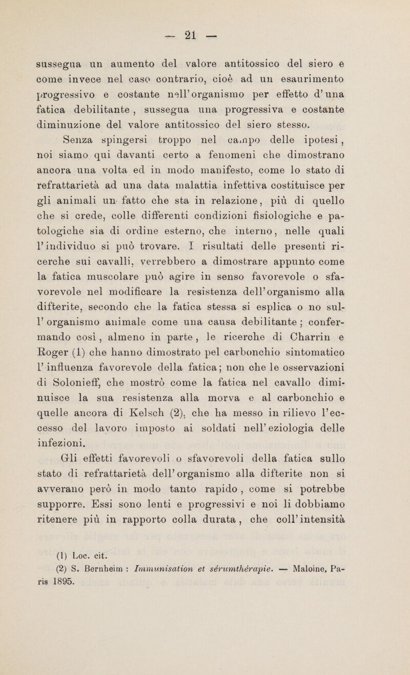 sussegua un aumento del valore antitossico del siero e come invece nel caso contrario, cioè ad un esaurimento progressivo e costante nell’organismo per effetto d’una fatica debilitante , sussegua una progressiva e costante diminuzione del valore antitossico del siero stesso. Senza spingersi troppo nel campo delle ipotesi , noi siamo qui davanti certo a fenomeni che dimostrano ancora una volta ed in modo manifesto, come lo stato di refrattarietà ad una data malattia infettiva costituisce per gli animali un fatto che sta in relazione, piu di quello che si crede, colle differenti condizioni fisiologiche e pa¬ tologiche sia di ordine esterno, che interno, nelle quali l’individuo si può trovare. I risultati delle presenti ri¬ cerche sui cavalli, verrebbero a dimostrare appunto come la fatica muscolare può agire in senso favorevole o sfa¬ vorevole nel modificare la resistenza dell’organismo alla difterite, secondo che la fatica stessa si esplica o no sul- 1’ organismo animale come una causa debilitante ; confer¬ mando così , almeno in parte , le ricerche di Charrin e Roger (1) che hanno dimostrato pel carbonchio sintomatico 1’ influenza favorevole della fatica; non che le osservazioni di Solonieff, che mostrò come la fatica nel cavallo dimi¬ nuisce la sua resistenza alla morva e al carbonchio e quelle ancora di Kelsch (2). che ha messo in rilievo l’ec¬ cesso del lavoro imposto ai soldati nell’eziologia delle infezioni. Crii effetti favorevoli o sfavorevoli della fatica sullo stato di refrattarietà dell’organismo alla difterite non si avverano però in modo tanto rapido , come si potrebbe supporre. Essi sono lenti e progressivi e noi li dobbiamo ritenere più in rapporto colla durata, che coll’intensità (1) Loc. cit. (2) S. Bernheim : Immunisation et sérumthèrapie. — Maioine, Pa¬ ris 1895.