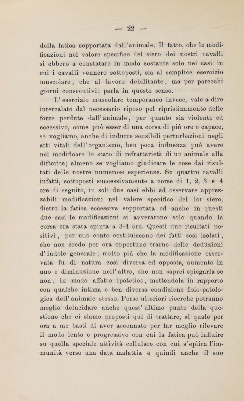 della fatica sopportata dall’animale. Il fatto, che le modi¬ ficazioni nel valore specifico del siero dei nostri cavalli si ebbero a constatare in modo costante solo nei casi in cui i cavalli vennero sottoposti, sia al semplice esercizio muscolare, che al lavoro debilitante, ma per parecchi giorni consecutivi ; parla in questo senso. L’ esercizio muscolare temporaneo invece, vale a dire intercalato dal necessario riposo pel ripristinamento delle forze perdute dall’ animale, per quanto sia violento ed eccessivo, come può esser di una corsa di più ore e capace, se vogliamo, anche di indurre sensibili perturbazioni negli atti vitali dell’ organismo, ben poca influenza può avere nel modificare lo stato di refrattarietà di un animale alla difterite; almeno se vogliamo giudicare le cose dai risul¬ tati delle nostre numerose esperienze. Su quattro cavalli infatti, sottoposti successivamente a corse di 1, 2, 3 e 4 ore di seguito, in soli due casi ebbi ad osservare apprez¬ zabili modificazioni nel valore specifico del lor siero, dietro la fatica eccessiva sopportata ed anche in questi due casi le modificazioni si avverarono solo quando la corsa era stata spinta a 3-4 ore. Questi due risultati po¬ sitivi , per mio conto costituiscono dei fatti così isolati , che non credo per ora opportuno trarne delle deduzioni d’ indole generale ; molto più che la modificazione osser¬ vata fu di natura così diversa ed opposta, aumento in uno e diminuzione nell’ altro, che non saprei spiegarla se non, in modo affati.o ipotetico, mettendola in rapporto con qualche intima e ben diversa condizione fìsio-patolo- gica dell’ animale stesso. Forse ulteriori ricerche potranno meglio delucidare anche quest’ ultimo punto della que¬ stione che ci siamo proposti qui di trattare, al quale per ora a me basti di aver accennato per far meglio rilevare il modo lento e progressivo con cui la fatica può influire su quella speciale attività cellulare con cui s’eplica l’im¬ munità verso una data malattia e quindi anche il suo