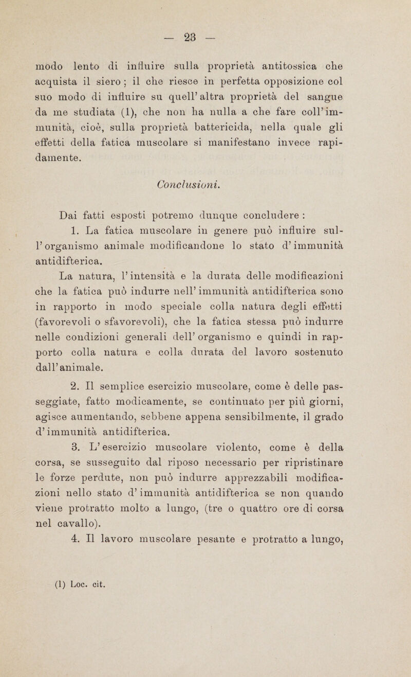 28 modo lento di influire sulla proprietà antitossiea che acquista il siero ; il che riesce in perfetta opposizione col suo modo di influire su quell’ altra proprietà del sangue da me studiata (1), che non ha nulla a che fare coll’im¬ munità, cioè, sulla proprietà battericida, nella quale gli effetti della fatica muscolare si manifestano invece rapi¬ damente. Conclusioni. Dai fatti esposti potremo dunque concludere : 1. La fatica muscolare in genere può influire sul- l’organismo animale modificandone lo stato d’immunità antidifterica. La natura, l’intensità e la durata delle modificazioni che la fatica può indurre nell’ immunità antidifterica sono in rapporto in modo speciale colla natura degli effetti (favorevoli o sfavorevoli), che la fatica stessa può indurre nelle condizioni generali dell’ organismo e quindi in rap¬ porto colla natura e colla durata del lavoro sostenuto dall’animale. 2. Il semplice esercizio muscolare, come è delle pas¬ seggiate, fatto modicamente, se continuato per più giorni, agisce aumentando, sebbene appena sensibilmente, il grado d’immunità antidifterica. 3. L’esercizio muscolare violento, come è della corsa, se susseguito dal riposo necessario per ripristinare le forze perdute, non può indurre apprezzabili modifica¬ zioni nello stato d’immunità antidifterica se non quando viene protratto molto a lungo, (tre o quattro ore di corsa nel cavallo). 4. Il lavoro muscolare pesante e protratto a lungo, (1) Loc. cit.