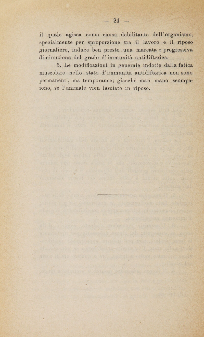 il quale agisca come causa debilitante dell’organismo, specialmente per sproporzione tra il lavoro e il riposo giornaliero, induce ben presto una marcata e progressiva diminuzione del grado d’immunità antidifterica. 5. Le modificazioni in generale indotte dalla fatica muscolare nello stato d’immunità antidifterica non sono permanenti, ma temporanee; giacché man mano scompa¬ iono, se l’animale vien lasciato in riposo. /