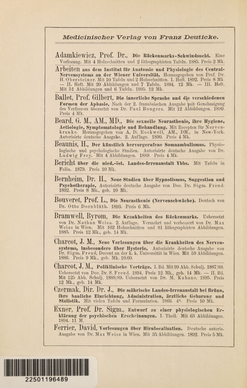 JVLedicinischer Verlag von Franz Deuticke. Adamkiewicz, Prof. P)\, J>ie Rückenmarks-Schwindsucht. Eine Vorlesung. Mit 4 Holzschnitten und 2 lithographirten Tafeln. 1885. Preis 2 Mk. Arbeiten aus dem Institut für Anatomie und Physiologie des Central- Nervensystems an der Wiener Universität. Herausgegeben von Prof. l)r. H. Obersteiner. Mit 10 Tafeln und 2 Holzschnitten. I. Heft. 1892. Preis 8 Mk. — II. Heft. Mit 20 Abbildungen und 7 Tafeln. 1894. 12 Mk. — III. Heft. Mit 51 Abbildungen und 6 Tafeln. 1895. 12 Mk. Ballet, Prof. Gilbert, Die innerliche Sprache und d\e verschiedenen Formen der Aphasie. Nach der 2. französischen Ausgabe *piit Genehmigung des Verfassers übersetzt von Dr. Paul Bongers. Mit 12 Abbildungen. 1890. Preis 4 Mk. Beard, Gr. M., AM., MD., mc sexuelle Neurasthenie, ihre Hygiene, Aetiologio, Symptomatologie und Behandlung. Mit Recepten für Nerven¬ kranke. Herausgegeben von A. D. Rockwell, AM., HM., in New-York. Autorisirte deutsche Ausgabe. 2. Auflage. 1890. Preis 4 Mk. Beaunis, H., Der künstlich hervorgerufene Somnambulismus. Physio¬ logische und psychologische Studien. Autorisirte deutsche Ausgabe von Dr. Ludwig Frey. Mit 4 Abbildungen. 1889. Preis 4 Mk. Bericht über die nied.-öst. Landes-Irrenanstalt Ybbs. Mit Tafeln in Folio. 1879. Preis 10 Mk. Bernheim, Dr. II, Neue Studien über Hypnotismus, Suggestion und Psychotherapie. Autorisirte deutsche Ausgabe von Doc. Dr. Sigm. Freud. 1892. Preis 8 Mk., geb. 10 Mk. Bouveret, Prof. L., Die Neurasthenie (Nervenschwäche). Deutsch von Dr. Otto Dornblüth. 1893. Preis 6 Mk. Bramwell, Byrom, Die Krankheiten des Rückenmarks. Uebersetzt von Dr. Nathan Wciss. 2. Auflage. Vermehrt und verbessert von Dr. Max Weiss in Wien. Mit 102 Holzschnitten und 81 lithographirten Abbildungen. 1885. Preis 12 Mk., geb. 14 Mk. Okarcot, J. M ., Neue Vorlesungen über die Krankheiten des Nerven¬ systems, insbesondere über Hysterie. Autorisirte deutsche Ausgabe von Dr. Sigm. Freud, Docent an der k. k. Universität in Wien. Mit 59 Abbildungen. 1886. Preis 9 Mk., geb. Mk. 10.60. Oharcot, J. M„ Poliklinische Vorträge. I. Bd. Mit 99 Abb. Schulj. 1887/88. Uebersetzt von Doc. Dr. S. Freud. 1894. Preis 12 Mk., geb. 14 Mk. — II. Bd. Mit 125 Abb. Schulj. 1888/89. Uebersetzt von Dr. M. Kahane. 1895. Preis 12 Mk., geb. 14 Mk. Czermak, Dir. Dr, J., Die mährische Landes-Irrenanstalt bei Brünn, ihre bauliche Einrichtung, Administration, ärztliche Gebarung und Statistik. Mit vielen Tafeln und Formularien. 1866. 4°. Preis 10 Mk. Exner, Frof. Dr. Sigm., Entwurf zu einer physiologischen Er¬ klärung der psychischen Erscheinungen. I. Theil. Mit 63 Abbildungen. 1894. 11 M.___ Ferner, David, Vorlesungen über Hirnlocalisation. Deutsche autoris. Ausgabe von Dr. Max Weiss in Wien. Mit 35 Abbildungen. 1892. Preis 5 Mk. 22501196489