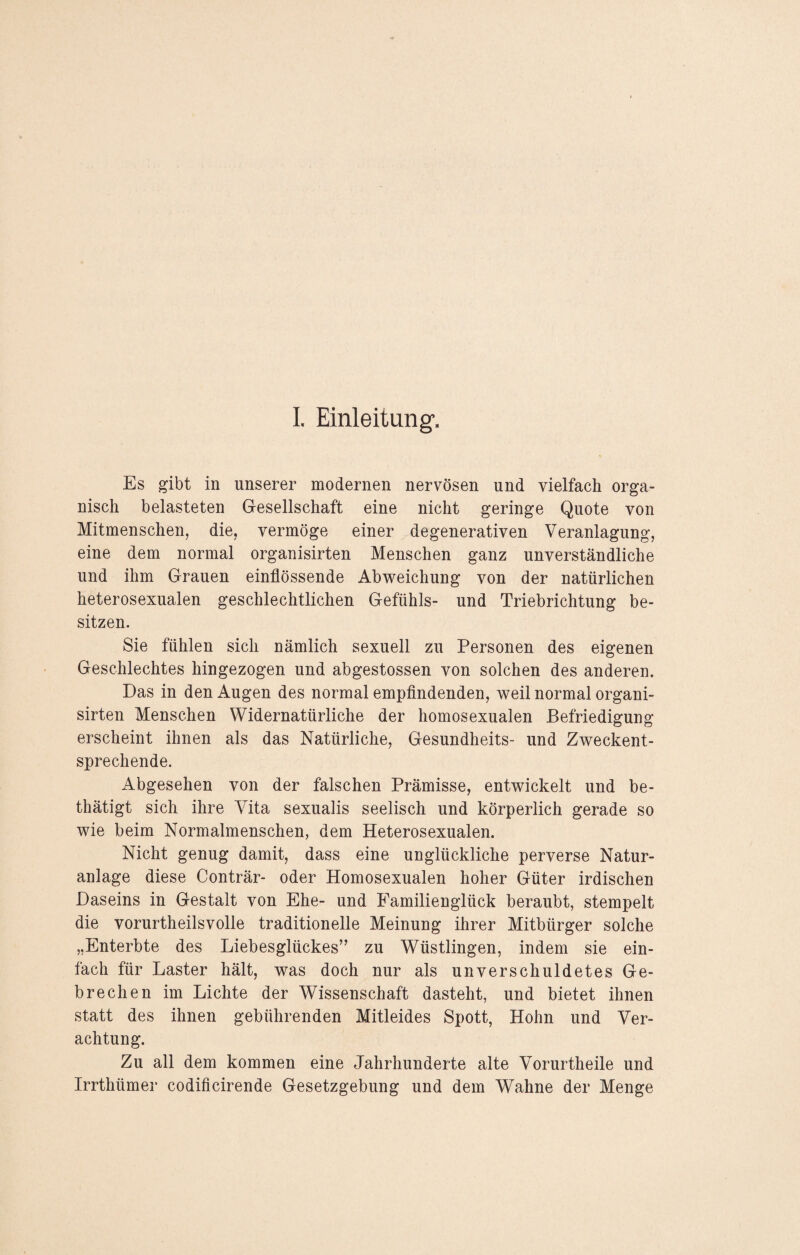 I. Einleitung. Es gibt in unserer modernen nervösen und vielfach orga¬ nisch belasteten Gesellschaft eine nicht geringe Quote von Mitmenschen, die, vermöge einer degenerativen Veranlagung, eine dem normal organisirten Menschen ganz unverständliche und ihm Grauen einflössende Abweichung von der natürlichen heterosexualen geschlechtlichen Gefühls- und Triebrichtung be¬ sitzen. Sie fühlen sich nämlich sexuell zu Personen des eigenen Geschlechtes hingezogen und abgestossen von solchen des anderen. Das in den Augen des normal empfindenden, weil normal organi¬ sirten Menschen Widernatürliche der homosexualen Befriedigung erscheint ihnen als das Natürliche, Gesundheits- und Zweckent¬ sprechende. Abgesehen von der falschen Prämisse, entwickelt und be- thätigt sich ihre Vita sexualis seelisch und körperlich gerade so wie beim Normalmenschen, dem Heterosexualen. Nicht genug damit, dass eine unglückliche perverse Natur¬ anlage diese Conträr- oder Homosexualen hoher Güter irdischen Daseins in Gestalt von Ehe- und Familienglück beraubt, stempelt die vorurtheilsvolle traditionelle Meinung ihrer Mitbürger solche „Enterbte des Liebesglückes” zu W7üstlingen, indem sie ein¬ fach für Laster hält, was doch nur als unverschuldetes Ge¬ brechen im Lichte der Wissenschaft dasteht, und bietet ihnen statt des ihnen gebührenden Mitleides Spott, Hohn und Ver¬ achtung. Zu all dem kommen eine Jahrhunderte alte Vorurtheile und Irrthümer codificirende Gesetzgebung und dem Wahne der Menge