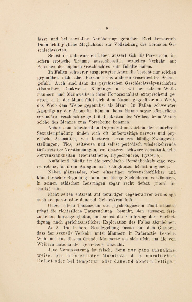lässt und bei sexueller Annäherung geradezu Ekel liervorruft. Dann fehlt jegliche Möglichkeit zur Vollziehung des normalen Ge¬ schlechtsactes. Selbst im unbewussten Leben äussert sich die Perversion, in¬ sofern erotische Träume ausschliesslich sexuellen Verkehr mit Personen des eigenen Geschlechtes zum Inhalte haben. In Fällen schwerer ausgeprägter Anomalie besteht nur solchen gegenüber, nicht aber Personen des anderen Geschlechtes Scham¬ gefühl. Auch sind dann die psychischen Geschlechtseigenschaften (Charakter, Denkweise, Neigungen u. s. w.) bei solchen Weib¬ männern und Mannweibern ihrer Homosexualität entsprechend ge¬ artet, d. h. der Mann fühlt sich dem Manne gegenüber als Weib, das Weib dem Weibe gegenüber als Mann. In Fällen schwerster Ausprägung der Anomalie können beim Manne sogar körperliche secundäre Geschlechtseigenthümlichkeiten des Weibes, beim Weibe solche des Mannes zum Vorscheine kommen. Neben dem functionellen Degenerationszeichen der conträren Sexualempfindung finden sich oft anderweitige nervöse und psy¬ chische Anomalien, von letzteren besonders häufig Zwangsvor¬ stellungen, Tics, zeitweise und selbst periodisch wiederkehrende tiefe geistige Verstimmungen, von ersteren schwere constitutioneile Nervenkrankheiten (Neurasthenie, Hypochondrie, Hysterie). Auffallend häufig ist die psychische Persönlichkeit eine ver¬ schrobene, in ihren Anlagen und Fähigkeiten höchst ungleiche. Neben glänzender, aber einseitiger wissenschaftlicher und künstlerischer Begabung kann das übrige Seelenleben verkümmert, in seinen ethischen Leistungen sogar recht defect (moral in- sanity) sein. Nicht selten entsteht auf derartiger degenerativer Grundlage auch temporär oder dauernd Geisteskrankheit. Ueber solche Thatsachen des psychologischen Thatbestandes pflegt die richterliche Untersuchung, bemüht, den äusseren fest¬ zustellen, hinwegzugleiten, und selbst die Forderung der Verthei- digung nach gerichtsärztlicher Exploration des Falles abzulehnen. Ad 2. Die frühere Gesetzgebung fasste auf dem Glauben, dass der sexuelle Verkehr unter Männern in Päderastie bestehe. Wohl mit aus diesem Grunde kümmerte sie sich nicht um die von Weibern miteinander getriebene Unzucht. Jene Voraussetzung ist falsch, denn nur ganz ausnahms¬ weise, bei tiefstehender Moralität, d. h. moralischem Defect oder bei temporär oder dauernd abnorm heftigem
