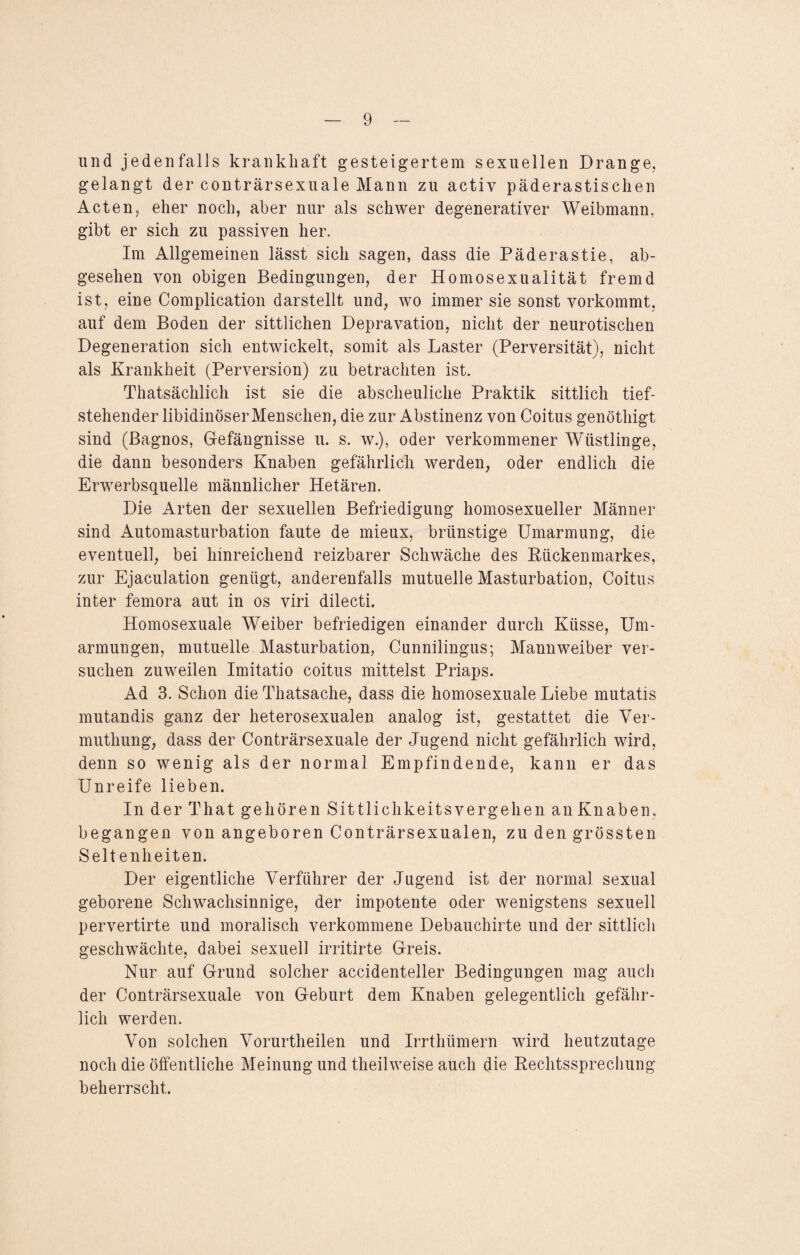 und jedenfalls krankhaft gesteigertem sexuellen Drange, gelangt der conträrsexuale Mann zu actiy päderastischen Acten, eher noch, aber nur als schwer degenerativer Weibmann, gibt er sich zu passiven her. Im Allgemeinen lässt sich sagen, dass die Päderastie, ab¬ gesehen von obigen Bedingungen, der Homosexualität fremd ist, eine Complication darstellt und, wo immer sie sonst vorkommt, auf dem Boden der sittlichen Depravation, nicht der neurotischen Degeneration sich entwickelt, somit als Laster (Perversität), nicht als Krankheit (Perversion) zu betrachten ist. Thatsächlich ist sie die abscheuliche Praktik sittlich tief¬ stehender libidinöserMenschen, die zur Abstinenz von Coitus genöthigt sind (Bagnos, Gefängnisse u. s. w.), oder verkommener Wüstlinge, die dann besonders Knaben gefährlich werden, oder endlich die Erwerbsquelle männlicher Hetären. Die Arten der sexuellen Befriedigung homosexueller Männer sind Automasturbation faute de mieux, brünstige Umarmung, die eventuell, bei hinreichend reizbarer Schwäche des Kückenmarkes, zur Ejaculation genügt, anderenfalls mutuelle Masturbation, Coitus inter femora aut in os viri dilecti. Homosexuale Weiber befriedigen einander durch Küsse, Um¬ armungen, mutuelle Masturbation, Cunnilingus; Mannweiber ver¬ suchen zuweilen Imitatio coitus mittelst Priaps. Ad 3. Schon die Thatsache, dass die homosexuale Liebe mutatis mutandis ganz der heterosexualen analog ist, gestattet die Ver- muthung, dass der Conträrsexuale der Jugend nicht gefährlich wird, denn so wenig als der normal Empfindende, kann er das Unreife lieben. In der That gehören Sittlichkeitsvergehen anKnaben. begangen von angeboren Conträrsexualen, zu den grössten Seltenheiten. Der eigentliche Verführer der Jugend ist der normal sexual geborene Schwachsinnige, der impotente oder wenigstens sexuell pervertirte und moralisch verkommene Debauchirte und der sittlich geschwächte, dabei sexuell irritirte Greis. Nur auf Grund solcher accidenteller Bedingungen mag auch der Conträrsexuale von Geburt dem Knaben gelegentlich gefähr¬ lich werden. Von solchen Vorurtheilen und Irrthümern wird heutzutage noch die öffentliche Meinung und theilweise auch die Rechtssprechung beherrscht.