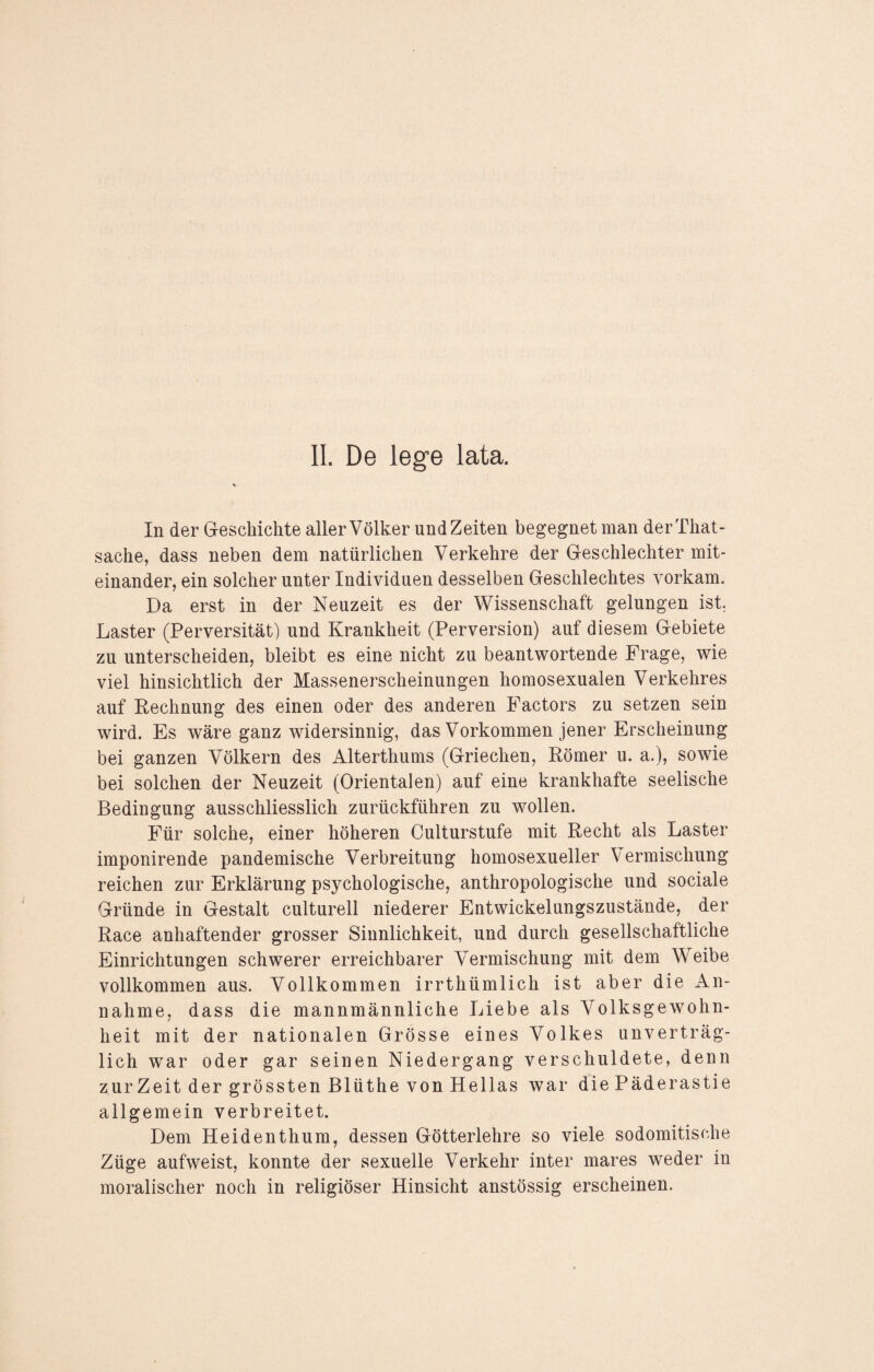 In der Geschichte aller Völker und Zeiten begegnet man derThat- sache, dass neben dem natürlichen Verkehre der Geschlechter mit¬ einander, ein solcher unter Individuen desselben Geschlechtes vorkam. Da erst in der Neuzeit es der Wissenschaft gelungen ist. Laster (Perversität) und Krankheit (Perversion) auf diesem Gebiete zu unterscheiden, bleibt es eine nicht zu beantwortende Frage, wie viel hinsichtlich der Massenerscheinungen homosexualen Verkehres auf Rechnung des einen oder des anderen Factors zu setzen sein wird. Es wäre ganz widersinnig, das Vorkommen jener Erscheinung bei ganzen Völkern des Alterthums (Griechen, Römer u. a.), sowie bei solchen der Neuzeit (Orientalen) auf eine krankhafte seelische Bedingung ausschliesslich zurückführen zu wollen. Für solche, einer höheren Culturstufe mit Recht als Laster imponirende pandemische Verbreitung homosexueller Vermischung reichen zur Erklärung psychologische, anthropologische und sociale Gründe in Gestalt culturell niederer Entwickelungszustände, der Race anhaftender grosser Sinnlichkeit, und durch gesellschaftliche Einrichtungen schwerer erreichbarer Vermischung mit dem Weibe vollkommen aus. Vollkommen irrthümlich ist aber die iVn- nahme, dass die mannmännliche Liebe als Volksgewohn¬ heit mit der nationalen Grösse eines Volkes unverträg¬ lich war oder gar seinen Niedergang verschuldete, denn zur Zeit der grössten Blüthe von Hellas war die Päderastie allgemein verbreitet. Dem Heidenthum, dessen Götterlehre so viele sodomitische Züge aufweist, konnte der sexuelle Verkehr inter mares weder in moralischer noch in religiöser Hinsicht anstössig erscheinen.