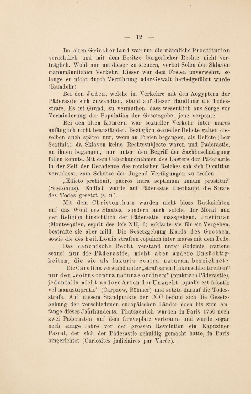 Im alten Griechenland war nur die männliche Prostitution verächtlich und mit dem Besitze bürgerlicher Rechte nicht ver¬ träglich. Wohl nur um dieser zu steuern, verbot Solon den Sklaven mannmännlichen Verkehr. Dieser war dem Freien unverwehrt, so lange er nicht durch Verführung oder Gewalt herbeigeführt wurde (Ramdohr). Bei den Juden, welche im Verkehre mit den Aegyptern der Päderastie sich zuwandten, stand auf dieser Handlung die Todes¬ strafe. Es ist Grund, zu vermuthen, dass wesentlich aus Sorge vor Verminderung der Population der Gesetzgeber jene verpönte. Bei den alten Römern war sexueller Verkehr inter mares anfänglich nicht beanständet. Bezüglich sexueller Delicte galten die¬ selben auch später nur, wenn an Freien begangen, als Delicte (Lex Scatinia), da Sklaven keine Rechtssubjecte waren und Päderastie, an ihnen begangen, nur unter den Begriff der Sachbeschädigung fallen konnte. Mit demUeberhandnehmen des Lasters der Päderastie in der Zeit der Decadence des römischen Reiches sah sich Domitian veranlasst, zum Schutze der Jugend Verfügungen zu treffen. „Edicto prohibuit, pueros intra septimum annum prostitui” (Suetonius). Endlich wurde auf Päderastie überhaupt die Strafe des Todes gesetzt (s. u.). Mit dem Christenthum wurden nicht bloss Rücksichten auf das Wohl des Staates, sondern auch solche der Moral und der Religion hinsichtlich der Päderastie massgebend. Justinian (Montesquieu, esprit des lois XII, 6) erklärte sie für ein Vergehen, bestrafte sie aber mild. Die Gesetzgebung Karls des Grossen, sowie die des heil. Louis straften copulam inter mares mit dem Tode. Das canonische Recht verstand unter Sodomie (ratione sexus) nur die Päderastie, nicht aber andere Unzüchtig¬ keiten, die sie als luxuria contra naturam bezeichnete. Die Carolina verstand unter „strafbarem Unkeuschheittreibem’ nur den „coitus contra naturae ordinem” (praktisch Päderastie), jedenfalls nicht andere Arten der Unzucht „qualis est fricatio vel manustupratio” (Carpzow, Böhmer) und setzte darauf die Todes¬ strafe. Auf diesem Standpunkte der CCC befand sich die Gesetz¬ gebung der verschiedenen europäischen Länder noch bis zum An¬ fänge dieses Jahrhunderts. Thatsächlich wurden in Paris 1750 noch zwei Päderasten auf dem Greveplatz verbrannt und wurde sogar noch einige Jahre vor der grossen Revolution ein Kapuziner Pascal, der sich der Päderastie schuldig gemacht hatte, in Paris hingerichtet (Curiosites judiciaires par Varee).