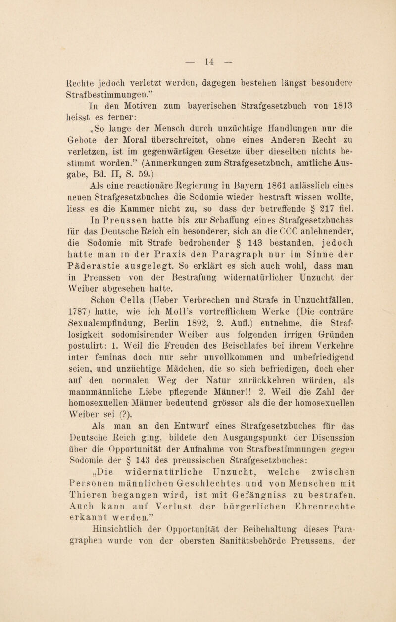 Rechte jedoch verletzt werden, dagegen bestehen längst besondere Strafbestimmungen.” In den Motiven zum bayerischen Strafgesetzbuch von 1813 heisst es ferner: „So lange der Mensch durch unzüchtige Handlungen nur die Gebote der Moral überschreitet, ohne eines Anderen Recht zu verletzen, ist im gegenwärtigen Gesetze über dieselben nichts be¬ stimmt worden.” (Anmerkungen zum Strafgesetzbuch, amtliche Aus¬ gabe, Bd. II, S. 59.) Als eine reactionäre Regierung in Bayern 1861 anlässlich eines neuen Strafgesetzbuches die Sodomie wieder bestraft wissen wollte, liess es die Kammer nicht zu, so dass der betreffende § 217 fiel. In Preussen hatte bis zur Schaffung eines Strafgesetzbuches für das Deutsche Reich ein besonderer, sich an dieCCC anlehnender, die Sodomie mit Strafe bedrohender § 143 bestanden, jedoch hatte man in der Praxis den Paragraph nur im Sinne der Päderastie ausgelegt. So erklärt es sich auch wohl, dass man in Preussen von der Bestrafung widernatürlicher Unzucht der Weiber abgesehen hatte. Schon Cella (Ueber Verbrechen und Strafe in Unzuchtfällen, 1787) hatte, wie ich MolPs vortrefflichem Werke (Die conträre Sexualempfindung, Berlin 1892, 2. Aufl.) entnehme, die Straf¬ losigkeit sodomisirender Weiber aus folgenden irrigen Gründen postulirt: 1. Weil die Freuden des Beischlafes bei ihrem Verkehre inter feminas doch nur sehr unvollkommen und unbefriedigend seien, und unzüchtige Mädchen, die so sich befriedigen, doch eher auf den normalen Weg der Natur zurückkehren würden, als mannmännliche Liebe pflegende Männer!! 2. Weil die Zahl der homosexuellen Männer bedeutend grösser als die der homosexuellen Weiber sei (?). Als man an den Entwurf eines Strafgesetzbuches für das Deutsche Reich ging, bildete den Ausgangspunkt der Discussion über die Opportunität der Aufnahme von Strafbestimmungen gegen Sodomie der § 143 des preussischen Strafgesetzbuches: „Die widernatürliche Unzucht, welche zwischen Personen männlichen Geschlechtes und von Menschen mit Thieren begangen wird, ist mit Gefängniss zu bestrafen. Auch kann auf Verlust der bürgerlichen Ehrenrechte erkannt werden.” Hinsichtlich der Opportunität der Beibehaltung dieses Para¬ graphen wurde von der obersten Sanitätsbehörde Preussens, der