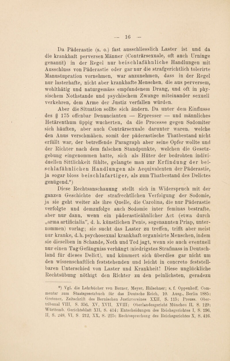 Da Päderastie (s. o.) fast ausschliesslich Laster ist und da die krankhaft perversen Männer (Conträrsexuale, oft auch Urninge genannt) in der Regel nur beischlafähnliche Handlungen mit Ausschluss von Päderastie oder gar nur die strafgerichtlich tolerirte Manustupration vornehmen, war anzunehmen, dass in der Regel nur lasterhafte, nicht aber krankhafte Menschen, die aus perversem, wohlthätig und naturgemäss empfundenem Drang, und oft in phy¬ sischem Nothstande und psychischem Zwange miteinander sexuell verkehren, dem Arme der Justiz verfallen würden. Aber die Situation sollte sich ändern. Da unter dem Einflüsse des § 175 offenbar Denuncianten — Erpresser — und männliches Hetärenthum üppig wucherten, da die Processe gegen Sodomiter sich häuften, aber auch Conträrsexuale darunter waren, welche den Anus verschmähen, somit der päderastische Thatbestand nicht erfüllt war, der betreffende Paragraph aber seine Opfer wollte und der Richter nach dem falschen Standpunkte, welchen die Gesetz¬ gebung eingenommen hatte, sich als Hüter der bedrohten indivi¬ duellen Sittlichkeit fühlte, gelangte man zur Erfindung der bei- schlafähnlichen Handlungen als Aequivalenten der Päderastie, ja sogar bloss beischlafartiger, als zum Thatbestand des Delictes genügend.*) Diese Rechtsanschauung stellt sich in Widerspruch mit der ganzen Geschichte der strafrechtlichen Verfolgung der Sodomie, ja sie geht weiter als ihre Quelle, die Carolina, die nur Päderastie verfolgte und demzufolge auch Sodomie inter feminas bestrafte, aber nur dann, wenn ein päderastieähnlicher Act (etwa durch „arma artificialia”, d. h. künstlichen Penis, sogenannten Priap, unter¬ nommen) vorlag; sie sucht das Laster zu treffen, trifft aber meist nur kranke, d. h. psychosexual krankhaft organisirte Menschen, indem sie dieselben in Schande, Noth und Tod jagt, wenn sie auch eventuell nur einen Tag Gefängniss verhängt (niedrigstes Strafmass in Deutsch¬ land für dieses Debet), und kümmert sich überdies gar nicht um den wissenschaftlich feststehenden und leicht in concreto feststell¬ baren Unterschied von Laster und Krankheit! Diese unglückliche Rechtsübung nöthigt den Richter zu den peinlichsten, geradezu *) Vgl. die Lehrbücher von Berner, Meyer, Hälschner; s. f. Oppenhoff, Com- mentar zum Staatsgesetzbueh für das Deutsche Reich, 10. Ausg., Berlin 1885; Gretener, Zeitschrift des Bernisclien Justizvereines XXII, S. 115; Preuss. Ober¬ tribunal VIII, S. 356, XV, XVII, XVIII; Oberlandesgericht München II, S. 129; Württemb. Gerichtsblatt XII, S. 414; Entscheidungen des Reichsgerichtes I, S. 196, II, S. 248, VI, S. 212, XX, S. 225; Rechtssprechung des Reichsgerichtes X, S. 416.