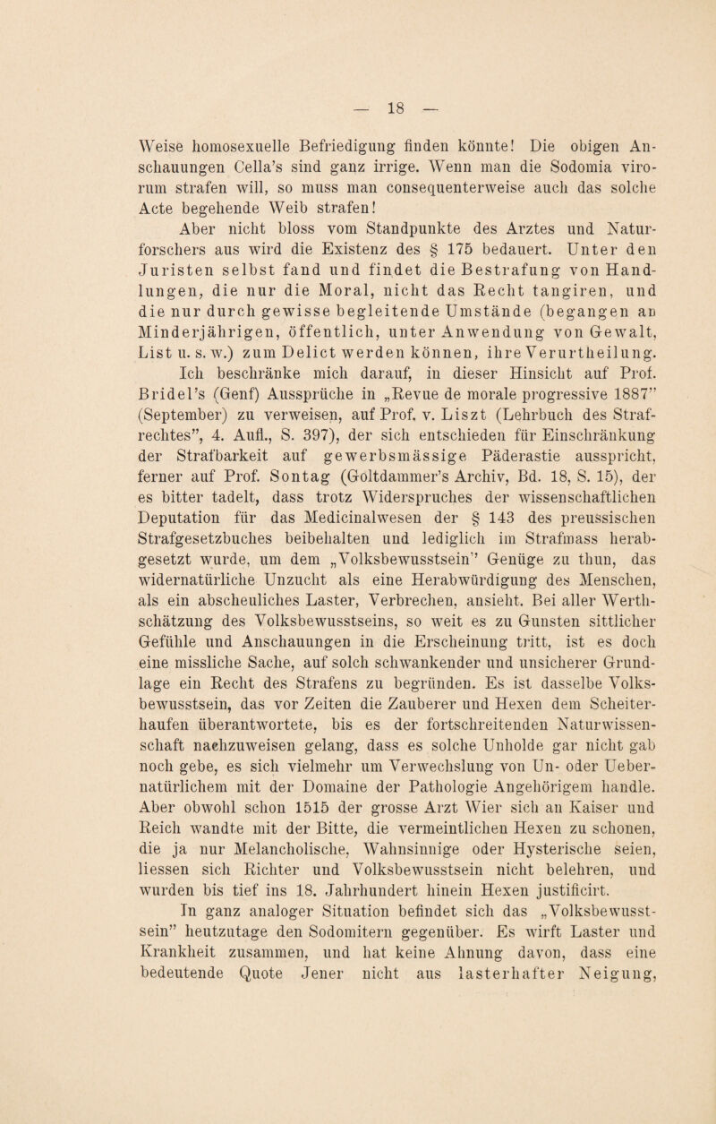 Weise homosexuelle Befriedigung finden könnte! Die obigen An¬ schauungen Cella’s sind ganz irrige. Wenn man die Sodomia viro- rum strafen will, so muss man consequenterweise auch das solche Acte begehende Weib strafen! Aber nicht bloss vom Standpunkte des Arztes und Natur¬ forschers aus wird die Existenz des § 175 bedauert. Unter den Juristen selbst fand und findet die Bestrafung von Hand¬ lungen, die nur die Moral, nicht das Recht tangiren, und die nur durch gewisse begleitende Umstände (begangen an Minderjährigen, öffentlich, unter Anwendung von Gewalt, List u. s. w.) zum Delict werden können, ihre Verurtheilung. Ich beschränke mich darauf, in dieser Hinsicht auf Prof. Bridel’s (Genf) Aussprüche in „Revue de morale progressive 1887” (September) zu verweisen, auf Prof. v. Liszt (Lehrbuch des Straf¬ rechtes”, 4. Aufl., S. 397), der sich entschieden für Einschränkung der Strafbarkeit auf gewerbsmässige Päderastie ausspricht, ferner auf Prof. Sontag (Göltdammer’s Archiv, Bd. 18, S. 15), der es bitter tadelt, dass trotz Widerspruches der wissenschaftlichen Deputation für das Medicinalwesen der § 143 des preussischen Strafgesetzbuches beibehalten und lediglich im Strafmass herab¬ gesetzt wurde, um dem „Volksbewusstsein” Genüge zu thun, das widernatürliche Unzucht als eine Herabwürdigung des Menschen, als ein abscheuliches Laster, Verbrechen, ansieht. Bei aller Werth¬ schätzung des Volksbewusstseins, so weit es zu Gunsten sittlicher Gefühle und Anschauungen in die Erscheinung tritt, ist es doch eine missliche Sache, auf solch schwankender und unsicherer Grund¬ lage ein Recht des St.rafens zu begründen. Es ist dasselbe Volks¬ bewusstsein, das vor Zeiten die Zauberer und Hexen dem Scheiter¬ haufen überantwortete, bis es der fortschreitenden Natur wissen- / schaft nachzuweisen gelang, dass es solche Unholde gar nicht gab noch gebe, es sich vielmehr um Verwechslung von Un- oder Ueber- natürlichem mit der Domaine der Pathologie Angehörigem handle. Aber obwohl schon 1515 der grosse Arzt Wier sich an Kaiser und Reich wandte mit der Bitte, die vermeintlichen Hexen zu schonen, die ja nur Melancholische, Wahnsinnige oder Hysterische seien, Dessen sich Richter und Volksbewusstsein nicht belehren, und wurden bis tief ins 18. Jahrhundert hinein Hexen justificirt. In ganz analoger Situation befindet sich das „Volksbewusst¬ sein” heutzutage den Sodomitern gegenüber. Es wirft Laster und Krankheit zusammen, und hat keine Ahnung davon, dass eine bedeutende Quote Jener nicht aus lasterhafter Neigung,