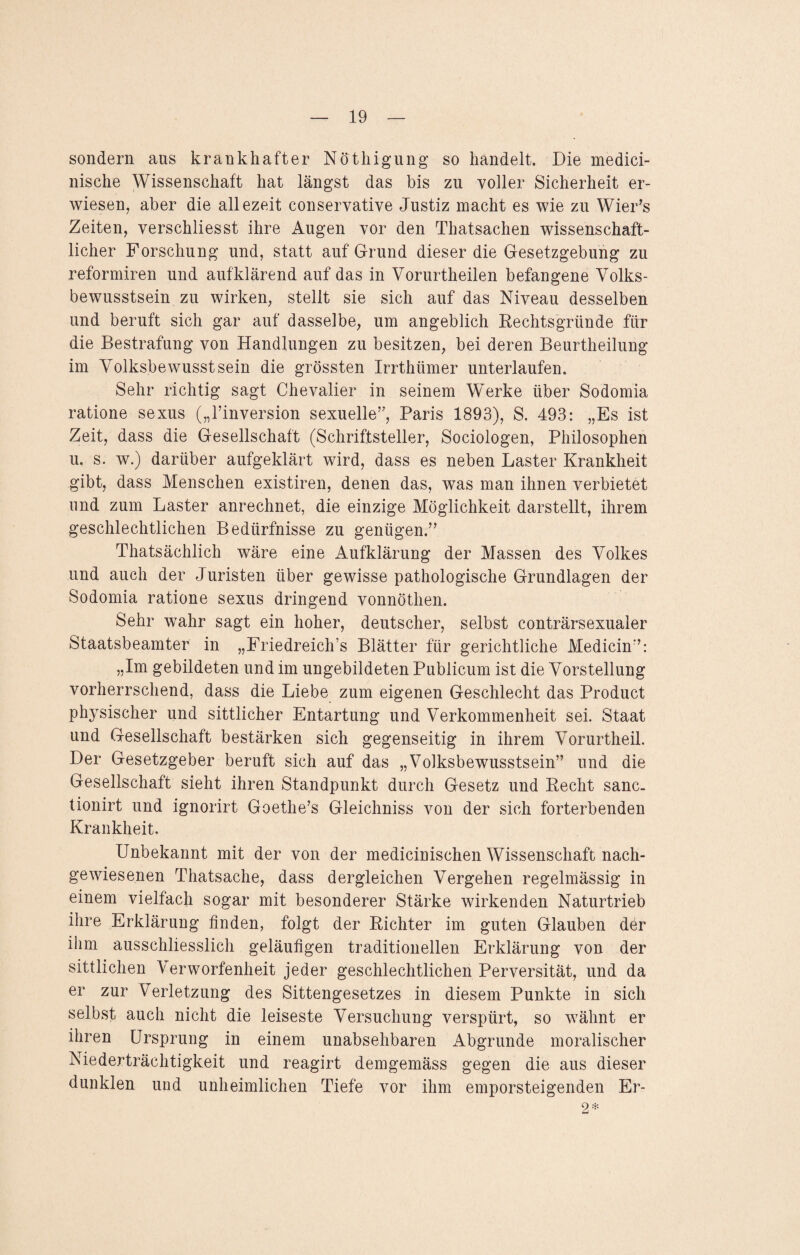 sondern aus krankhafter Nöthigung so handelt. Die medici- nische Wissenschaft hat längst das bis zu voller Sicherheit er¬ wiesen, aber die allezeit conservative Justiz macht es wie zu Wier’s Zeiten, verschliesst ihre Augen vor den Thatsachen wissenschaft¬ licher Forschung und, statt auf Grund dieser die Gesetzgebung zu reformiren und aufklärend auf das in Vorurtheilen befangene Volks¬ bewusstsein zu wirken, stellt sie sich auf das Niveau desselben und beruft sich gar auf dasselbe, um angeblich Rechtsgründe für die Bestrafung von Handlungen zu besitzen, bei deren Beurtheilung im Volksbewusstsein die grössten Irrthümer unterlaufen. Sehr richtig sagt Chevalier in seinem Werke über Sodomia ratione sexus („l’inversion sexuelle”, Paris 1893), S. 493: „Es ist Zeit, dass die Gesellschaft (Schriftsteller, Sociologen, Philosophen u. s. w.) darüber aufgeklärt wird, dass es neben Laster Krankheit gibt, dass Menschen existiren, denen das, was man ihnen verbietet und zum Laster anrechnet, die einzige Möglichkeit darstellt, ihrem geschlechtlichen Bedürfnisse zu genügen.” Thatsächlich wäre eine Aufklärung der Massen des Volkes und auch der Juristen über gewisse pathologische Grundlagen der Sodomia ratione sexus dringend vonnöthen. Sehr wahr sagt ein hoher, deutscher, selbst conträrsexualer Staatsbeamter in „Friedreich’s Blätter für gerichtliche Medicin”: „Im gebildeten und im ungebildeten Publicum ist die Vorstellung vorherrschend, dass die Liebe zum eigenen Geschlecht das Product physischer und sittlicher Entartung und Verkommenheit sei. Staat und Gesellschaft bestärken sich gegenseitig in ihrem Vorurtheil. Der Gesetzgeber beruft sich auf das „Volksbewusstsein” und die Gesellschaft sieht ihren Standpunkt durch Gesetz und Recht sanc. tionirt und ignorirt Goethe’s Gleichniss von der sich forterbenden Krankheit. Unbekannt mit der von der medicinischen Wissenschaft nach¬ gewiesenen Thatsache, dass dergleichen Vergehen regelmässig in einem vielfach sogar mit besonderer Stärke wirkenden Naturtrieb ihre Erklärung finden, folgt der Richter im guten Glauben der ihm ausschliesslich geläufigen traditionellen Erklärung von der sittlichen Verworfenheit jeder geschlechtlichen Perversität, und da er zur Verletzung des Sittengesetzes in diesem Punkte in sich selbst auch nicht die leiseste Versuchung verspürt, so wähnt er ihren Ursprung in einem unabsehbaren Abgrunde moralischer Niederträchtigkeit und reagirt demgemäss gegen die aus dieser dunklen und unheimlichen Tiefe vor ihm emporsteigenden Er- 2*