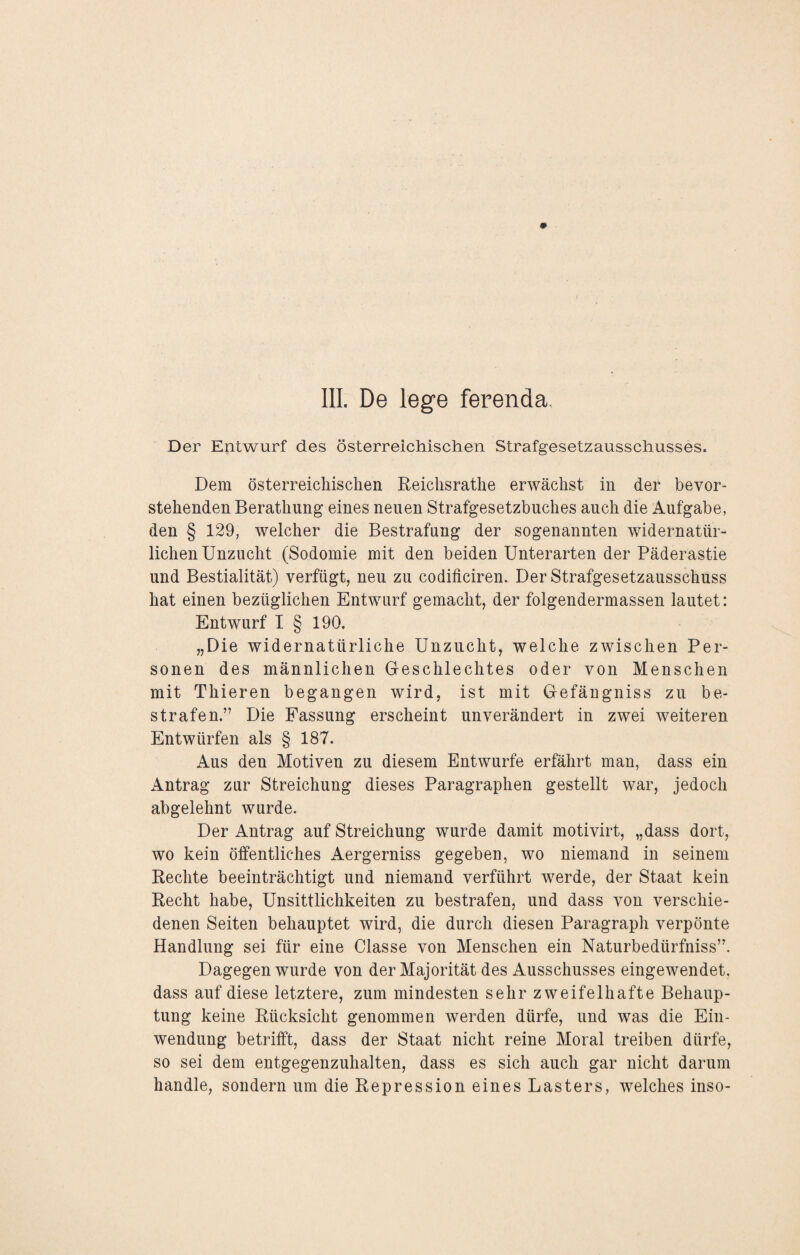 III. De lege ferenda. Der Entwurf des österreichischen Strafgesetzausschusses. Dem österreichischen Reiclisrathe erwächst in der bevor¬ stehenden Berathung eines neuen Strafgesetzbuches auch die Aufgabe, den § 129, welcher die Bestrafung der sogenannten widernatür¬ lichen Unzucht (Sodomie mit den beiden Unterarten der Päderastie und Bestialität) verfügt, neu zu codificiren. Der Strafgesetzausschuss hat einen bezüglichen Entwurf gemacht, der folgendermassen lautet: Entwurf I § 190. „Die widernatürliche Unzucht, welche zwischen Per¬ sonen des männlichen Geschlechtes oder von Menschen mit Thieren begangen wird, ist mit Gefängniss zu be¬ strafen.” Die Fassung erscheint unverändert in zwei weiteren Entwürfen als § 187. Aus den Motiven zu diesem Entwürfe erfährt man, dass ein Antrag zur Streichung dieses Paragraphen gestellt war, jedoch abgelehnt wurde. Der Antrag auf Streichung wurde damit motivirt, „dass dort, wo kein öffentliches Aergerniss gegeben, wo niemand in seinem Rechte beeinträchtigt und niemand verführt werde, der Staat kein Recht habe, Unsittlichkeiten zu bestrafen, und dass von verschie¬ denen Seiten behauptet wird, die durch diesen Paragraph verpönte Handlung sei für eine Classe von Menschen ein Naturbedürfniss”. Dagegen wurde von der Majorität des Ausschusses eingewendet, dass auf diese letztere, zum mindesten sehr zweifelhafte Behaup¬ tung keine Rücksicht genommen werden dürfe, und was die Ein¬ wendung betrifft, dass der Staat nicht reine Moral treiben dürfe, so sei dem entgegenzuhalten, dass es sich auch gar nicht darum handle, sondern um die Repression eines Lasters, welches inso-