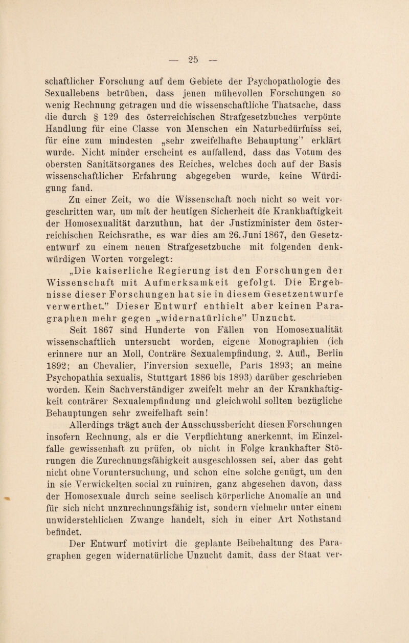 schaftliclier Forschung’ auf dem Gebiete der Psychopathologie des Sexuallebens betrüben, dass jenen mühevollen Forschungen so wenig Rechnung getragen und die wissenschaftliche Thatsache, dass die durch § 129 des österreichischen Strafgesetzbuches verpönte Handlung für eine Classe von Menschen ein Naturbedürfniss sei, für eine zum mindesten „sehr zweifelhafte Behauptung” erklärt wurde. Nicht minder erscheint es auffallend, dass das Votum des obersten Sanitätsorganes des Reiches, welches doch auf der Basis wissenschaftlicher Erfahrung abgegeben wurde, keine Würdi¬ gung fand. Zu einer Zeit, wo die Wissenschaft noch nicht so weit vor¬ geschritten war, um mit der heutigen Sicherheit die Krankhaftigkeit der Homosexualität darzuthun, hat der Justizminister dem öster¬ reichischen Reichsrathe, es war dies am 26. Juni 1867, den Gesetz¬ entwurf zu einem neuen Strafgesetzbuche mit folgenden denk¬ würdigen Worten vorgelegt: „Die kaiserliche Regierung ist den Forschungen der Wissenschaft mit Aufmerksamkeit gefolgt. Die Ergeb¬ nisse dieser Forschungen hat sie in diesem Gesetzentwürfe verwerthet.” Dieser Entwurf enthielt aber keinen Para¬ graphen mehr gegen „widernatürliche” Unzucht. Seit 1867 sind Hunderte von Fällen von Homosexualität wissenschaftlich untersucht worden, eigene Monographien (ich erinnere nur an Moll, Conträre Sexualempfindung, 2. Aufh, Berlin 1892; an Chevalier, Finversion sexuelle, Paris 1893; an meine Psychopathia sexualis, Stuttgart 1886 bis 1893) darüber geschrieben worden. Kein Sachverständiger zweifelt mehr an der Krankhaftig¬ keit conträrer Sexualempfindung und gleichwohl sollten bezügliche Behauptungen sehr zweifelhaft sein! Allerdings trägt auch der Ausschussbericht diesen Forschungen insofern Rechnung, als er die Verpflichtung anerkennt, im Einzel¬ falle gewissenhaft zu prüfen, ob nicht in Folge krankhafter Stö¬ rungen die Zurechnungsfähigkeit ausgeschlossen sei, aber das geht nicht ohne Voruntersuchung, und schon eine solche genügt, um den in sie Verwickelten social zu ruiniren, ganz abgesehen davon, dass der Homosexuale durch seine seelisch körperliche Anomalie an und für sich nicht unzurechnungsfähig ist, sondern vielmehr unter einem unwiderstehlichen Zwange handelt, sich in einer Art Nothstand befindet. Der Entwurf motivirt die geplante Beibehaltung des Para¬ graphen gegen widernatürliche Unzucht damit, dass der Staat ver-